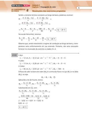 os fundamentos
da física 2
4
Unidade C
Capítulo 7 Propagação do calor
Resoluções dos exercícios propostosExercícios propostos
Os fundamentos da Física • Volume 42 • Capítulo 7
Sendo a corrente térmica constante ao longo da barra, podemos escrever:
Φ
( 2 1
�
�K A
e
� � θ θ )
�
�( ’2 1K A
e
� � θ θ )
’
⇒
⇒ ⇒
( (2 1 2 1K A
e
K A
e
� � � �θ θ θ θ�
�
�) ’ )
’
⇒ ⇒
θ θ θ θ θ2 1 2 1 2
’
100 0
40
0
8
�
�
� �
�
�
e e
’ ’
⇒ θ’2 � 20 °C
Na escala Fahrenheit, teremos:
θ θ θ
θF 2 F
F
32 ’ 32
9
20
5
68 F
�
�
�
� �
9 5
⇒ ⇒ °
Observe que, sendo estacionário o regime de condução ao longo da barra, a tem-
peratura varia uniformemente em sua extensão. Portanto, não seria necessário
fornecer no enunciado do exercício os dados K e A.
P.131 • Aço:
L1 � 12 cm; K1 � 0,12 cal � cm�1
� s�1
� °C�1
; ∆θ1 � θ � 0 � θ
• Latão:
L2 � 13 cm; K2 � 0,26 cal � cm�1
� s�1
� °C�1
; ∆θ2 � θ � 0 � θ
• Cobre:
L3 � 46 cm; K3 � 0,92 cal � cm�1
� s�1
� °C�1
; ∆θ3 � 100 � θ
O fluxo de calor na barra de cobre (Φ3) é a soma dos fluxos no aço (Φ1) e no latão
(Φ2), ou seja:
Φ3 � Φ1 � Φ2 �
Aplicando a lei de Fourier, temos:
Φ
∆
Φ
∆
Φ
∆
3
3
3
1
1 1
1
2
2 2
2
; ;� � �
K A
L
K A
L
K A
L
� � � � � �θ θ θ
Substituindo em �, vem:
K A
L
K A
L
K A
L
3 3
3
1 1 2 2
2
� � �� � �∆ ∆ ∆θ θ θ
� �
1
⇒
⇒
0,92 (100 )
46
0,12
12
0,26
13
� � ��
� �
θ θ θ
2 � 0,02 � θ � 0,01 � θ � 0,02 � θ
0,05 � θ � 2
θ � 40 °C
 