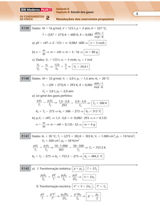 os fundamentos
da física 2
3
Unidade D
Capítulo 8 Estudo dos gases
Resoluções dos exercícios propostosExercícios propostos
Os fundamentos da Física • Volume 32 • Capítulo 8
P.139 Dados: M � 16 g/mol; V � 123 º; p � 2 atm; θ � 327 °C;
T � (327 � 273) K � 600 K; R � 0,082
atm
mol K
�
�
º
a) pV � nRT ⇒ 2 � 123 � n � 0,082 � 600 ⇒ n � 5 mols
b) n �
m
M
⇒ m � nM ⇒ m � 5 � 16 ⇒ m � 80 g
c) Dados: V1 � 123 º; n1 � 5 mols; n2 � 1 mol
V
V
n
n
1
2
1
2
� ⇒
123 5
2V 1
� ⇒ V2 � 24,6 º
P.140 Dados: M � 32 g/mol; V1 � 2,0 º; p1 � 1,5 atm; θ1 � 20 °C
T1 � (20 � 273) K � 293 K; R � 0,082
atm
mol K
�
�
º
V2 � 3,0 º; p2 � 2,0 atm
a) Lei geral dos gases perfeitos:
p V
T
p V
T
1
1
21 2
2
� ⇒ 1 5
293
2 0, ,2,0 3,0
2
� �
�
T
⇒ T2 � 586 K
θ2 � T2 � 273 ⇒ θ2 � 586 � 273 ⇒ θ2 � 313 °C
b) p1V1 � nRT1 ⇒ 1,5 � 2,0 � n � 0,082 � 293 ⇒ n � 0,125
n �
m
M
⇒ m � nM � 0,125 � 32 ⇒ m � 4 g
P.141 Dados: θ1 � 30 °C; T1 � (273 � 30) K � 303 K; V1 � 1.000 cm3
; p1 � 10 N/m2
;
V2 � 500 cm3
; p2 � 50 N/m2
p V
T
p V
T T
1
1
2
2
10
303
1 2
2
1.000 50 500
� �⇒ ⇒
� �
T2 � 757,5 K
θ2 � T2 � 273 ⇒ θ2 � 757,5 � 273 ⇒ θ2 � 484,5 °C
P.142 a) I. Transformação isobárica: p � p0 ; T � 2T0
p V
T
pV
T
p V
T
p V
T
0
0
0
0
0
0
0 0
2
� �⇒ ⇒ V � 2V0
II. Transformação isocórica: V’ � V � 2V0 ; T’ � T0
pV
T
p V
T
p V
T
p V
T
p
p2 2
’
2
0
0
0
� � �
’ ’
’
’
⇒ ⇒0
0
0
2
 