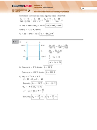 os fundamentos
da física 2
6
Unidade B
Capítulo 2 Termometria
Resoluções dos exercícios propostosExercícios propostos
Os fundamentos da Física • Volume 62 • Capítulo 2
Fórmula de conversão da escala X para a escala Fahrenheit:
θ θX F( 10)
240 ( 10)
32
212 32
� �
� �
�
�
�
⇒
θ θX F10
250
32
180
�
�
�
⇒
⇒ 25θF � 800 � 18θX � 180 ⇒ 25θF � 18θX � 980
Para θC � �273 °C, temos:
θX � 2,5 (�273) � 10 ⇒ θX � �692,5 °X
P.16 a)
θ θ
θ θ
E C
E C
0
100 0
( 10)
40 ( 10)
100
10
50
�
�
�
� �
� �
�
�
θ
θE
C 10
2
� �
θE � 2θC � 20
40 °C
�10 °C
θC
100 °E
E C
0 °E
θE
b) Quando θC � 0 °C, temos: θE � 20 °E
Quando θC � 100 °C, temos: θE � 220 °E
c) • θC � X °C e θE � X °E:
X � 2X � 20 ⇒ X � �20
Portanto: θC � �20 °C e θE � �20 °E
• θC � �X °C e θE � X °E:
X � �2X � 20 ⇒ X
20
3
�
Portanto: θC
20
3
C� � ° e θE
20
3
E� °
 