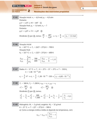 os fundamentos
da física 2
5
Unidade D
Capítulo 8 Estudo dos gases
Resoluções dos exercícios propostosExercícios propostos
Os fundamentos da Física • Volume 52 • Capítulo 8
P.145 Situação inicial: n1 � 6,0 mol; p1 � 4,0 atm
Portanto:
p1V � n1RT ⇒ 4V � 6RT �
Situação final: p2 � 1,0 atm; n2 � ?
Portanto:
p2V � n2RT ⇒ 1V � n2RT �
Dividindo � por �, temos:
4 6
2
V
V
RT
n RT
� ⇒ n2
6
4
� ⇒ n2 � 1,5 mol
P.146 Situação inicial:
θ1 � 427 °C ⇒ T1 � (427� 273) K � 700 K
Situação final:
θ2 � 327 °C ⇒ T2 � (327� 273) K � 600 K
e
e
kT
kT
e
e
c(1)
c(2)
1
2
c(1)
c(2)
3
2
3
2
7
6
1,17� � �
700
600
⇒ �
P.147 Dados: θ � 57 °C ⇒ T � θ � 273 � 57 � 273 ⇒ T � 330 K;
k � 1,38 � 10�23
J/K
ec �
3
2
3
2
ckT e⇒ � � 1,38 � 10�23
� 330 ⇒ ec � 6,83 � 10�21
J
P.148 Hidrogênio: M1 � 2 g/mol; oxigênio: M2 � 32 g/mol
θ � 27 °C ⇒ T � (27 � 273) K � 300 K
a) Como a energia cinética média só depende da temperatura, vem:
ec(1) � ec(2) ⇒
e
e
c(1)
c(2)
� 1
b) v
RT
M
1
2
�
3
1
⇒ 3RT � v2
1 � M1 �
v
RT
M
2
2
�
3
2
⇒ 3RT � v 2
2 � M2 �
Igualando � e �, temos:
v1
2
� M1 � v2
2
� M2
v 1
2
� 2 � v 2
2
� 32 ⇒
v
v
1
2
2
2
� 16 ⇒
v
v
1
2
4�
Exercícios propostos
Os fundamentos da Física • Volume 62 • Capítulo 8
P.149 θ � 127 °C ⇒ T � (127 � 273) K � 400 K
Como ambos os gases estarão na mesma temperatura, as relações não se modificam:
e
e
v
v
c(1)
c(2)
1
2
1 e 4� �
P.150 T1 � 300 K; T2 � 1.200 K; v300 � v1; v1.200 � v2
v
RT
M
1
2 1
�
3
� v
RT
M
2
2 2
�
3
�
Dividindo � por �, temos:
v
v
T
T
v
v
1
2
2
2
1
2
1
2
2
2
� �⇒ ⇒
300
1 200.
v
v
v
v
v
v
1
2
2
2
4 2
,5� � �
1 1
01
2
1
2
⇒ ⇒
P.151 a) Os resultados da terceira coluna da tabela confirmam a lei de Boyle: o produto
da pressão p pelo volume V permanece constante.
b) Para o volume de 24 unidades arbitrárias, o desnível de mercúrio é:
h
13
16
� 58 polegadas � 1,5 m
A pressão do ar aprisionado no ramo fechado é dada por:
par � patm � pcoluna � patm � dgh
Sendo a densidade do mercúrio d � 14 � 103
kg/m3
,
g � 10 m/s2
e patm � 1,0 � 105
Pa, vem:
par � 1,0 � 105
� 14 � 103
� 10 � 1,5 ⇒ par � 3,1 � 105
Pa
Exercícios propostos
Os fundamentos da Física • Volume 52 • Capítulo 8
P.145 Situação inicial: n1 � 6,0 mol; p1 � 4,0 atm
Portanto:
p1V � n1RT ⇒ 4V � 6RT �
Situação final: p2 � 1,0 atm; n2 � ?
Portanto:
p2V � n2RT ⇒ 1V � n2RT �
Dividindo � por �, temos:
4 6
2
V
V
RT
n RT
� ⇒ n2
6
4
� ⇒ n2 � 1,5 mol
P.146 Situação inicial:
θ1 � 427 °C ⇒ T1 � (427� 273) K � 700 K
Situação final:
θ2 � 327 °C ⇒ T2 � (327� 273) K � 600 K
e
e
kT
kT
e
e
c(1)
c(2)
1
2
c(1)
c(2)
3
2
3
2
7
6
1,17� � �
700
600
⇒ �
P.147 Dados: θ � 57 °C ⇒ T � θ � 273 � 57 � 273 ⇒ T � 330 K;
k � 1,38 � 10�23
J/K
ec �
3
2
3
2
ckT e⇒ � � 1,38 � 10�23
� 330 ⇒ ec � 6,83 � 10�21
J
P.148 Hidrogênio: M1 � 2 g/mol; oxigênio: M2 � 32 g/mol
θ � 27 °C ⇒ T � (27 � 273) K � 300 K
a) Como a energia cinética média só depende da temperatura, vem:
ec(1) � ec(2) ⇒
e
e
c(1)
c(2)
� 1
b) v
RT
M
1
2
�
3
1
⇒ 3RT � v2
1 � M1 �
v
RT
M
2
2
�
3
2
⇒ 3RT � v 2
2 � M2 �
Igualando � e �, temos:
v1
2
� M1 � v2
2
� M2
v 1
2
� 2 � v 2
2
� 32 ⇒
v
v
1
2
2
2
� 16 ⇒
v
v
1
2
4�
Exercícios propostos
Os fundamentos da Física • Volume 52 • Capítulo 8
P.145 Situação inicial: n1 � 6,0 mol; p1 � 4,0 atm
Portanto:
p1V � n1RT ⇒ 4V � 6RT �
Situação final: p2 � 1,0 atm; n2 � ?
Portanto:
p2V � n2RT ⇒ 1V � n2RT �
Dividindo � por �, temos:
4 6
2
V
V
RT
n RT
� ⇒ n2
6
4
� ⇒ n2 � 1,5 mol
P.146 Situação inicial:
θ1 � 427 °C ⇒ T1 � (427� 273) K � 700 K
Situação final:
θ2 � 327 °C ⇒ T2 � (327� 273) K � 600 K
e
e
kT
kT
e
e
c(1)
c(2)
1
2
c(1)
c(2)
3
2
3
2
7
6
1,17� � �
700
600
⇒ �
P.147 Dados: θ � 57 °C ⇒ T � θ � 273 � 57 � 273 ⇒ T � 330 K;
k � 1,38 � 10�23
J/K
ec �
3
2
3
2
ckT e⇒ � � 1,38 � 10�23
� 330 ⇒ ec � 6,83 � 10�21
J
P.148 Hidrogênio: M1 � 2 g/mol; oxigênio: M2 � 32 g/mol
θ � 27 °C ⇒ T � (27 � 273) K � 300 K
a) Como a energia cinética média só depende da temperatura, vem:
ec(1) � ec(2) ⇒
e
e
c(1)
c(2)
� 1
b) v
RT
M
1
2
�
3
1
⇒ 3RT � v2
1 � M1 �
v
RT
M
2
2
�
3
2
⇒ 3RT � v 2
2 � M2 �
Exercícios propostos
Os fundamentos da Física • Volume 62 • Capítulo 8
P.149 θ � 127 °C ⇒ T � (127 � 273) K � 400 K
Como ambos os gases estarão na mesma temperatura, as relações não se modificam:
e
e
v
v
c(1)
c(2)
1
2
1 e 4� �
P.150 T1 � 300 K; T2 � 1.200 K; v300 � v1; v1.200 � v2
v
RT
M
1
2 1
�
3
� v
RT
M
2
2 2
�
3
�
Dividindo � por �, temos:
 