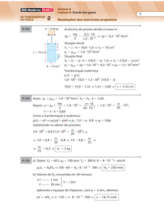 os fundamentos
da física 2
7
Unidade D
Capítulo 8 Estudo dos gases
Resoluções dos exercícios propostos
Exercícios propostos
Os fundamentos da Física • Volume 72 • Capítulo 8
P.153 a) Situação inicial:
T1 � 300 K; p1 � 12 N/cm2
; V1 � V0
Situação final:
T2 � 350 K; p2 � ?; V2 � V0
p
T
p
T
p1
1
212
300 350
2
2
� �⇒ ⇒ p2 � 14 N/cm2
b) O acréscimo de pressão (∆p � p2 � p1 � 2 N/cm2
) é devido à ação da força
adicional F agindo sobre o êmbolo da área A � 225 cm2
. Assim:
∆p �
F
A
⇒ F � ∆p � A � 2 � 225 ⇒ F � 450 N
P.154 Antes: p0 � patm � 1,0 � 105
N/m2
; V0 � h0 � A � 1,0A
Depois: p p
mg
A
m m
1,0 10
10
20 10
1,0 10
20
100
5
4
5 5
� � � � � ��
�
�
�
� � ;
V � h � A � 0,8A
Como a transformação é isotérmica:
p0V0 � pV ⇒ p0h0A � phA ⇒ p0 � 1,0 � p � 0,8 ⇒ p0 � 0,8p
Substituindo os valores das pressões:
1 0, )10 0,8 (1,0 10
20
105 5 5
� � �� �
m
⇒
⇒ 1 0 0, 0,8
20
,8� �
m
� ⇒ 1 0, 0,8
25
� �
m
⇒
⇒
m
25
0,2� ⇒ m � 5 kg
P.155 a) Depois da entrada da água, o volume do ar será:
V � S � H
V � 50 � 16
V � 800 cm3
b) A pressão do ar na situação inicial é p0 � patm
Na situação final, sendo p a pressão do ar, o teorema de Stevin fornece:
4 cm
16 cm
S = 50 cm2
h
H H0
P.152 Acréscimo de pressão devido à massa m:
∆p �
mg
A
10
1,0 10 4
� �
0 5, �
�
⇒ ∆p � 0,5 � 105
N/m2
Situação inicial:
V1 � L � A � 10,0 � 1,0 ⇒ V1 � 10 cm3
p1 � patm � 1,0 � 105
N/m2
Situação final:
V2 � (L � x) � A � (10,0 � x) � 1,0 ⇒ V2 � (10,0 � x) cm3
p2 � patm � ∆p � 1,0 � 105
� 0,5 � 105
⇒ p2 � 1,5 � 105
N/m2
Transformação isotérmica:
p1V1 � p2V2
1,0 � 105
� 10,0 � 1,5 � 105
� (10,0 � x)
10,0 � 15,0 � 1,5x ⇒ 1,5x � 5,00 ⇒ x � 3,33 cm
par � patm � pcoluna � patm � dgh
Sendo a densidade do mercúrio d � 14 � 103
kg/m3
,
g � 10 m/s2
e patm � 1,0 � 105
Pa, vem:
par � 1,0 � 105
� 14 � 103
� 10 � 1,5 ⇒ par � 3,1 � 105
Pa
x
L � 10,0 cm
A � 1,0 cm2
m � 0,50 kg
g
Exercícios propostos
Os fundamentos da Física • Volume 72 • Capítulo 8
P.153 a) Situação inicial:
T1 � 300 K; p1 � 12 N/cm2
; V1 � V0
Situação final:
T2 � 350 K; p2 � ?; V2 � V0
p
T
p
T
p1
1
212
300 350
2
2
� �⇒ ⇒ p2 � 14 N/cm2
b) O acréscimo de pressão (∆p � p2 � p1 � 2 N/cm2
) é devido à ação da força
adicional F agindo sobre o êmbolo da área A � 225 cm2
. Assim:
∆p �
F
A
⇒ F � ∆p � A � 2 � 225 ⇒ F � 450 N
P.154 Antes: p0 � patm � 1,0 � 105
N/m2
; V0 � h0 � A � 1,0A
Depois: p p
mg
A
m m
1,0 10
10
20 10
1,0 10
20
100
5
4
5 5
� � � � � ��
�
�
�
� � ;
V � h � A � 0,8A
Como a transformação é isotérmica:
p0V0 � pV ⇒ p0h0A � phA ⇒ p0 � 1,0 � p � 0,8 ⇒ p0 � 0,8p
Substituindo os valores das pressões:
1 0, )10 0,8 (1,0 10
20
105 5 5
� � �� �
m
⇒
⇒ 1 0 0, 0,8
20
,8� �
m
� ⇒ 1 0, 0,8
25
� �
m
⇒
⇒
m
25
0,2� ⇒ m � 5 kg
P.155 a) Depois da entrada da água, o volume do ar será:
V � S � H
V � 50 � 16
V � 800 cm3
b) A pressão do ar na situação inicial é p0 � patm
Na situação final, sendo p a pressão do ar, o teorema de Stevin fornece:
patm � p � dgh ⇒ p � patm � dgh
4 cm
16 cm
S = 50 cm2
h
H H0
Exercícios propostos
Os fundamentos da Física • Volume 82 • Capítulo 8
A variação de pressão sofrida pelo ar será:
∆p � p � p0 ⇒ ∆p � patm � dgh � patm ⇒ ∆p � �dgh
Mas: d � 103
kg/m3
; g � 10 m/s2
; h � 4 cm � 4 � 10�2
m; portanto:
∆p � �103
� 10 � 4 � 10�2
⇒ ∆p � �400 N/m2
O sinal negativo indica que houve uma diminuição na pressão do ar.
c) Considerando desprezível a variação da pressão do ar, a transformação pode ser
considerada isobárica; então:
V
T
V
T
A
A
0
0
�
Mas: TA � 27 � 273 ⇒ TA � 300 K; logo:
H S
T
H S
TA
0
0
� �
� ⇒
20
T0
16
300
� ⇒ T0 � 375 K
Em graus Celsius:
T0 � 375 � 273 ⇒ T0 � 102 °C
P.156 Dados:
p � 1,00 � 10�10
atm � 1,00 � 10�10
� 1,01 � 105
N/m2
� 1,01 � 10�5
N/m2
;
T � 300 K; V � 1,00 cm3
� 1,00 � 10�6
m3
; R � 8,31 J/mol � K;
NA � 6,02 � 1023
moléculas/mol
pV � nRT ⇒ 1,01 � 10�5
� 1,00 � 10�6
� n � 8,31 � 300 ⇒ n � 4,05 � 10�15
mol
1 mol 6,02 � 1023
moléculas
4,05 � 10�15
mol x
Portanto:
x � 6,02 � 1023
� 4,05 � 10�15
⇒ x � 2,44 � 109
moléculas
P.157 a) Dados: V0 � 60 º; p0 � 100 atm; T0 � 300 K; R � 8 � 10�2
º � atm/K
p0V0 � N0RT0 ⇒ 100 � 60 � N0 � 8 � 10�2
� 300 ⇒ N0 � 250 mols
b) Volume de O2 consumido em 30 minutos:
5 º 1 min
V � 150 º
V 30 min
Aplicando a equação de Clapeyron, com p � 3 atm, obtemos:
pV � nRT0 ⇒ 3 � 150 � n � 8 � 10�2
� 300 ⇒ n � 18,75 mols
Exercícios propostos
Os fundamentos da Física • Volume 72 • Capítulo 8
P.153 a) Situação inicial:
T1 � 300 K; p1 � 12 N/cm2
; V1 � V0
Situação final:
T2 � 350 K; p2 � ?; V2 � V0
p
T
p
T
p1
1
212
300 350
2
2
� �⇒ ⇒ p2 � 14 N/cm2
b) O acréscimo de pressão (∆p � p2 � p1 � 2 N/cm2
) é devido à ação da força
adicional F agindo sobre o êmbolo da área A � 225 cm2
. Assim:
∆p �
F
A
⇒ F � ∆p � A � 2 � 225 ⇒ F � 450 N
P.154 Antes: p0 � patm � 1,0 � 105
N/m2
; V0 � h0 � A � 1,0A
Depois: p p
mg
A
m m
1,0 10
10
20 10
1,0 10
20
100
5
4
5 5
� � � � � ��
�
�
�
� � ;
V � h � A � 0,8A
Como a transformação é isotérmica:
p0V0 � pV ⇒ p0h0A � phA ⇒ p0 � 1,0 � p � 0,8 ⇒ p0 � 0,8p
Substituindo os valores das pressões:
1 0, )10 0,8 (1,0 10
20
105 5 5
� � �� �
m
⇒
⇒ 1 0 0, 0,8
20
,8� �
m
� ⇒ 1 0, 0,8
25
� �
m
⇒
⇒
m
25
0,2� ⇒ m � 5 kg
P.155 a) Depois da entrada da água, o volume do ar será:
V � S � H
V � 50 � 16
V � 800 cm3
b) A pressão do ar na situação inicial é p0 � patm
Na situação final, sendo p a pressão do ar, o teorema de Stevin fornece:
4 cm
16 cm
S = 50 cm2
h
H H0
 