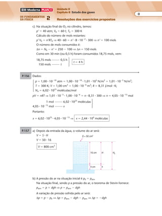 os fundamentos
da física 2
8
Unidade D
Capítulo 8 Estudo dos gases
Resoluções dos exercícios propostos
A variação de pressão sofrida pelo ar será:
∆p � p � p0 ⇒ ∆p � patm � dgh � patm ⇒ ∆p � �dgh
Mas: d � 103
kg/m3
; g � 10 m/s2
; h � 4 cm � 4 � 10�2
m; portanto:
∆p � �103
� 10 � 4 � 10�2
⇒ ∆p � �400 N/m2
O sinal negativo indica que houve uma diminuição na pressão do ar.
c) Considerando desprezível a variação da pressão do ar, a transformação pode ser
considerada isobárica; então:
V
T
V
T
A
A
0
0
�
Mas: TA � 27 � 273 ⇒ TA � 300 K; logo:
H S
T
H S
TA
0
0
� �
� ⇒
20
T0
16
300
� ⇒ T0 � 375 K
Em graus Celsius:
T0 � 375 � 273 ⇒ T0 � 102 °C
P.156 Dados:
p � 1,00 � 10�10
atm � 1,00 � 10�10
� 1,01 � 105
N/m2
� 1,01 � 10�5
N/m2
;
T � 300 K; V � 1,00 cm3
� 1,00 � 10�6
m3
; R � 8,31 J/mol � K;
NA � 6,02 � 1023
moléculas/mol
pV � nRT ⇒ 1,01 � 10�5
� 1,00 � 10�6
� n � 8,31 � 300 ⇒ n � 4,05 � 10�15
mol
1 mol 6,02 � 1023
moléculas
4,05 � 10�15
mol x
Portanto:
x � 6,02 � 1023
� 4,05 � 10�15
⇒ x � 2,44 � 109
moléculas
P.157 a) Dados: V0 � 60 º; p0 � 100 atm; T0 � 300 K; R � 8 � 10�2
º � atm/K
p0V0 � N0RT0 ⇒ 100 � 60 � N0 � 8 � 10�2
� 300 ⇒ N0 � 250 mols
b) Volume de O2 consumido em 30 minutos:
5 º 1 min
V � 150 º
V 30 min
Aplicando a equação de Clapeyron, com p � 3 atm, obtemos:
pV � nRT0 ⇒ 3 � 150 � n � 8 � 10�2
� 300 ⇒ n � 18,75 mols
Exercícios propostos
Os fundamentos da Física • Volume 92 • Capítulo 8
c) Na situação final do O2 no cilindro, temos:
p’ � 40 atm; V0 � 60 º; T0 � 300 K
Cálculo do número de mols restantes:
p’ V0 � n’RT0 ⇒ 40 � 60 � n’ � 8 � 10�2
� 300 ⇒ n’ � 100 mols
O número de mols consumidos é:
∆n � N0 � n’ � 250 � 100 ⇒ ∆n � 150 mols
Como em 30 min (ou 0,5 h) foram consumidos 18,75 mols, vem:
18,75 mols 0,5 h
t � 4 h
150 mols t
Exercícios propostos
P.153 a) Situação inicial:
T1 � 300 K; p1 � 12 N/cm2
; V1 � V0
Situação final:
T2 � 350 K; p2 � ?; V2 � V0
p
T
p
T
p1
1
212
300 350
2
2
� �⇒ ⇒ p2 � 14 N/cm2
b) O acréscimo de pressão (∆p � p2 � p1 � 2 N/cm2
) é devido à ação da força
adicional F agindo sobre o êmbolo da área A � 225 cm2
. Assim:
∆p �
F
A
⇒ F � ∆p � A � 2 � 225 ⇒ F � 450 N
P.154 Antes: p0 � patm � 1,0 � 105
N/m2
; V0 � h0 � A � 1,0A
Depois: p p
mg
A
m m
1,0 10
10
20 10
1,0 10
20
100
5
4
5 5
� � � � � ��
�
�
�
� � ;
V � h � A � 0,8A
Como a transformação é isotérmica:
p0V0 � pV ⇒ p0h0A � phA ⇒ p0 � 1,0 � p � 0,8 ⇒ p0 � 0,8p
Substituindo os valores das pressões:
1 0, )10 0,8 (1,0 10
20
105 5 5
� � �� �
m
⇒
⇒ 1 0 0, 0,8
20
,8� �
m
� ⇒ 1 0, 0,8
25
� �
m
⇒
⇒
m
25
0,2� ⇒ m � 5 kg
P.155 a) Depois da entrada da água, o volume do ar será:
V � S � H
V � 50 � 16
V � 800 cm3
b) A pressão do ar na situação inicial é p0 � patm
Na situação final, sendo p a pressão do ar, o teorema de Stevin fornece:
patm � p � dgh ⇒ p � patm � dgh
4 cm
16 cm
S = 50 cm2
h
H H0
A variação de pressão sofrida pelo ar será:
∆p � p � p0 ⇒ ∆p � patm � dgh � patm ⇒ ∆p � �dgh
Mas: d � 103
kg/m3
; g � 10 m/s2
; h � 4 cm � 4 � 10�2
m; portanto:
∆p � �103
� 10 � 4 � 10�2
⇒ ∆p � �400 N/m2
O sinal negativo indica que houve uma diminuição na pressão do ar.
c) Considerando desprezível a variação da pressão do ar, a transformação pode ser
considerada isobárica; então:
V
T
V
T
A
A
0
0
�
Mas: TA � 27 � 273 ⇒ TA � 300 K; logo:
H S
T
H S
TA
0
0
� �
� ⇒
20
T0
16
300
� ⇒ T0 � 375 K
Em graus Celsius:
T0 � 375 � 273 ⇒ T0 � 102 °C
P.156 Dados:
p � 1,00 � 10�10
atm � 1,00 � 10�10
� 1,01 � 105
N/m2
� 1,01 � 10�5
N/m2
;
T � 300 K; V � 1,00 cm3
� 1,00 � 10�6
m3
; R � 8,31 J/mol � K;
NA � 6,02 � 1023
moléculas/mol
pV � nRT ⇒ 1,01 � 10�5
� 1,00 � 10�6
� n � 8,31 � 300 ⇒ n � 4,05 � 10�15
mol
1 mol 6,02 � 1023
moléculas
4,05 � 10�15
mol x
Portanto:
x � 6,02 � 1023
� 4,05 � 10�15
⇒ x � 2,44 � 109
moléculas
P.157 a) Dados: V0 � 60 º; p0 � 100 atm; T0 � 300 K; R � 8 � 10�2
º � atm/K
p0V0 � N0RT0 ⇒ 100 � 60 � N0 � 8 � 10�2
� 300 ⇒ N0 � 250 mols
b) Volume de O2 consumido em 30 minutos:
5 º 1 min
V � 150 º
V 30 min
Aplicando a equação de Clapeyron, com p � 3 atm, obtemos:
pV � nRT0 ⇒ 3 � 150 � n � 8 � 10�2
� 300 ⇒ n � 18,75 mols
Exercícios propostos
Os fundamentos da Física • Volume 82 • Capítulo 8
A variação de pressão sofrida pelo ar será:
∆p � p � p0 ⇒ ∆p � patm � dgh � patm ⇒ ∆p � �dgh
Mas: d � 103
kg/m3
; g � 10 m/s2
; h � 4 cm � 4 � 10�2
m; portanto:
∆p � �103
� 10 � 4 � 10�2
⇒ ∆p � �400 N/m2
 