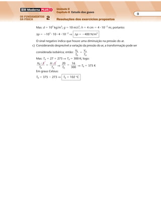 os fundamentos
da física 2
9
Unidade D
Capítulo 8 Estudo dos gases
Resoluções dos exercícios propostos
Exercícios propostos
Os fundamentos da Física • Volume 82 • Capítulo 8
A variação de pressão sofrida pelo ar será:
∆p � p � p0 ⇒ ∆p � patm � dgh � patm ⇒ ∆p � �dgh
Mas: d � 103
kg/m3
; g � 10 m/s2
; h � 4 cm � 4 � 10�2
m; portanto:
∆p � �103
� 10 � 4 � 10�2
⇒ ∆p � �400 N/m2
O sinal negativo indica que houve uma diminuição na pressão do ar.
c) Considerando desprezível a variação da pressão do ar, a transformação pode ser
considerada isobárica; então:
V
T
V
T
A
A
0
0
�
Mas: TA � 27 � 273 ⇒ TA � 300 K; logo:
H S
T
H S
TA
0
0
� �
� ⇒
20
T0
16
300
� ⇒ T0 � 375 K
Em graus Celsius:
T0 � 375 � 273 ⇒ T0 � 102 °C
P.156 Dados:
p � 1,00 � 10�10
atm � 1,00 � 10�10
� 1,01 � 105
N/m2
� 1,01 � 10�5
N/m2
;
T � 300 K; V � 1,00 cm3
� 1,00 � 10�6
m3
; R � 8,31 J/mol � K;
NA � 6,02 � 1023
moléculas/mol
pV � nRT ⇒ 1,01 � 10�5
� 1,00 � 10�6
� n � 8,31 � 300 ⇒ n � 4,05 � 10�15
mol
1 mol 6,02 � 1023
moléculas
4,05 � 10�15
mol x
Portanto:
x � 6,02 � 1023
� 4,05 � 10�15
⇒ x � 2,44 � 109
moléculas
P.157 a) Dados: V0 � 60 º; p0 � 100 atm; T0 � 300 K; R � 8 � 10�2
º � atm/K
p0V0 � N0RT0 ⇒ 100 � 60 � N0 � 8 � 10�2
� 300 ⇒ N0 � 250 mols
b) Volume de O2 consumido em 30 minutos:
5 º 1 min
V � 150 º
V 30 min
Aplicando a equação de Clapeyron, com p � 3 atm, obtemos:
pV � nRT0 ⇒ 3 � 150 � n � 8 � 10�2
� 300 ⇒ n � 18,75 mols
 