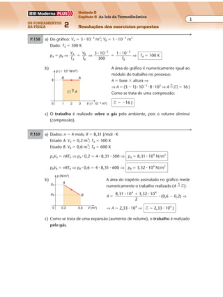 os fundamentos
da física 2
1
Unidade D
Capítulo 9 As leis da Termodinâmica
Resoluções dos exercícios propostos
Exercícios propostos
Capítulo
9
As leis da Termodinâmica
P.159 a) Dados: n � 4 mols; R � 8,31 J/mol � K
Estado A: VA � 0,2 m3
; TA � 500 K
Estado B: VB � 0,6 m3
; TB � 600 K
pAVA � nRTA ⇒ pA � 0,2 � 4 � 8,31 � 500 ⇒ pA � 8,31 � 104
N/m2
pBVB � nRTB ⇒ pB � 0,6 � 4 � 8,31 � 600 ⇒ pB � 3,32 � 104
N/m2
P.158 a) Do gráfico: VA � 3 � 10�3
m3
; VB � 1 � 10�3
m3
Dado: TA � 300 K
pA � pB ⇒
V
T
V
T
A
A
B
B
� ⇒
3 10
300
1 103 3
� �� �
�
TB
⇒ TB � 100 K
b) A área do gráfico é numericamente igual ao
módulo do trabalho no processo:
A � base � altura ⇒
⇒ A � (3 � 1) � 10�3
� 8 � 103
⇒ A �
N
�$� � 16 J
Como se trata de uma compressão:
$ � �16 J1
8
20 3 V (� 10�3 m3)
p (� 103
N/m2
)
B A
N
�$� � A
c) O trabalho é realizado sobre o gás pelo ambiente, pois o volume diminui
(compressão).
V (m3)
p (N/m2)
0,2
pA
pB
0,60
A
B
c) Como se trata de uma expansão (aumento de volume), o trabalho é realizado
pelo gás.
b) A área do trapézio assinalado no gráfico mede
numericamente o trabalho realizado (A �
N
$):
A
8,31 10 3,32 10
2
4 4
�
�� �
� (0,6 � 0,2) ⇒
⇒ A � 2,33 � 104
⇒ $ � 2,33 � 104
J
 