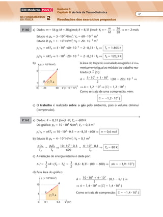 os fundamentos
da física 2
2
Unidade D
Capítulo 9 As leis da Termodinâmica
Resoluções dos exercícios propostosExercícios propostos
Os fundamentos da Física • Volume 22 • Capítulo 9
P.161 a) Dados: R � 8,31 J/mol � K; TA � 600 K
Do gráfico: pA � 10 � 103
N/m2
; VA � 0,3 m3
pAVA � nRTA ⇒ 10 � 103
� 0,3 � n � 8,31 � 600 ⇒ n � 0,6 mol
b) Estado B: pB � 4 � 103
N/m2
; VB � 0,1 m3
p V
T
p V
T T
A A
A
B B
B B
10 10 0,3
600
4 10 0,13 3
� �⇒
� � � � ⇒ TB � 80 K
c) A variação de energia interna é dada por:
∆U � 3
2
nR � (TB � TA) � 3
2
� 0,6 � 8,31 � (80 � 600) ⇒ ∆U � �3,9 � 103
J
d) Pela área do gráfico:
A � 10 10 4 10
2
3 3
� �� � (0,3 � 0,1) ⇒
⇒ A � 1,4 � 103
⇒ �$� � 1,4 � 103
J
Como se trata de compressão: $ � �1,4 � 103
J
P.160 a) Dados: m � 56 g; M � 28 g/mol; R � 8,31 J/mol � K; n � m
M
56
28
� ⇒ n � 2 mols
Estado A: pA � 5 � 105
N/m2
; VA � 60 � 10�3
m3
Estado B: pB � 1 � 105
N/m2
; VB � 20 � 10�3
m3
pAVA � nRTA ⇒ 5 � 105
� 60 � 10�3
� 2 � 8,31 � TA ⇒ TA � 1.805 K
pBVB � nRTB ⇒ 1 � 105
� 20 � 10�3
� 2 � 8,31 � TB ⇒ TB � 120,3 K
b) A área do trapézio assinalado no gráfico é nu-
mericamente igual ao módulo do trabalho rea-
lizado (A �
N
�$�):
A � 5 10 1 105 5
� ��
2
� (60 � 20) � 10�3
⇒
⇒ A � 1,2 � 104
⇒ �$� � 1,2 � 104
J
Como se trata de uma compressão, vem:
$ � �1,2 � 104
J
c) O trabalho é realizado sobre o gás pelo ambiente, pois o volume diminui
(compressão).
p (� 105 N/m2)
V (� 10�3
m3
)0 20
1
5
B
A
60
N
�$� � A
V (m3)
p (� 103 N/m2)
0 0,1
A10
0,3
B
4 N
�$� � A
 