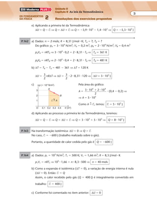 os fundamentos
da física 2
3
Unidade D
Capítulo 9 As leis da Termodinâmica
Resoluções dos exercícios propostosExercícios propostos
Os fundamentos da Física • Volume 32 • Capítulo 9
d) Aplicando ao processo a primeira lei da Termodinâmica, teremos:
∆U � Q � $ ⇒ Q � ∆U � $ ⇒ Q � 3 � 103
� 5 � 103
⇒ Q � 8 � 103
J
e) Aplicando a primeira lei da Termodinâmica:
∆U � Q � $ ⇒ Q � ∆U � $ ⇒ Q � �3,9 � 103
� 1,4 � 103
⇒ Q � �5,3 � 103
J
P.162 a) Dados: n � 2 mols; R � 8,31 J/mol � K; TA � ?; TB � ?
Do gráfico: pA � 3 � 104
N/m2
; VA � 0,2 m3
; pB � 2 � 104
N/m2
; VB � 0,4 m3
pAVA � nRTA ⇒ 3 � 104
� 0,2 � 2 � 8,31 � TA ⇒ TA � 361 K
pBVB � nRTB ⇒ 2 � 104
� 0,4 � 2 � 8,31 � TB ⇒ TB � 481 K
b) ∆T � TB � TA � 481 � 361 ⇒ ∆T � 120 K
∆U � 3
2
nR∆T ⇒ ∆U � 3
2
� 2 � 8,31 � 120 ⇒ ∆U � 3 � 103
J
c) Pela área do gráfico:
A � 3 10 2 10
2
4 4
� �� � (0,4 � 0,2) ⇒
⇒ A � 5 � 103
Como A �
N
$, temos: $ � 5 � 103
J
p (� 104
N/m2
)
V (m3
)0 0,1
A
0,3
B
3
1
2
0,2 0,4
N
$ � A
P.163 Na transformação isotérmica: ∆U � 0 ⇒ Q � $
No caso, $ � �600 J (trabalho realizado sobre o gás).
Portanto, a quantidade de calor cedida pelo gás é Q � �600 J
P.164 a) Dados: p1 � 105
N/m2
; T1 � 500 K; V1 � 1,66 m3
; R � 8,3 J/mol � K
p1V1 � nRT1 ⇒ 105
� 1,66 � n � 8,3 � 500 ⇒ n � 40 mols
b) Como a expansão é isotérmica (∆T � 0), a variação de energia interna é nula
(∆U � 0). Então: $ � Q
Assim, o calor recebido pelo gás (Q � 400 J) é integralmente convertido em
trabalho: $ � 400 J
c) Conforme foi comentado no item anterior: ∆U � 0
 
