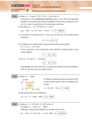 os fundamentos
da física 2
4
Unidade D
Capítulo 9 As leis da Termodinâmica
Resoluções dos exercícios propostosExercícios propostos
Os fundamentos da Física • Volume 42 • Capítulo 9
P.165 a) Dados: n � 3 mols; A �
N
9,5 � 104
; R � 8,31 J/mol � K
O processo é uma compressão isotérmica, pois a curva AB é uma hipérbole
equilátera, que traduz uma proporcionalidade inversa entre pressão (p) e volu-
me (V), o que é característico da transformação isotérmica.
b) Do gráfico: pA � 1,2 � 104
N/m2
; VA � 0,6 m3
pAVA � nRT ⇒ 1,2 � 104
� 0,6 � 3 � 8,31 � T ⇒ T � 288,8 K
c) A variação de energia interna é nula, pois se trata de uma transformação
isotérmica:
∆T � 0 ⇒ ∆U � 0
d) O trabalho tem módulo dado numericamente pela área do gráfico:
�$� �
N
A ⇒ �$� � 9,5 � 104
J
Como o processo é uma compressão, esse trabalho é realizado sobre o gás,
sendo negativo:
$ � �9,5 � 104
J
e) De ∆U � 0, vem Q � $. Portanto:
Q � �9,5 � 104
J
O gás perde, sob a forma de calor, a energia que recebeu na forma de trabalho,
uma vez que não varia sua energia interna.
P.166 a) Dado: Q � 1.500 J
O trabalho realizado pelo gás na expansão AB é
numericamente igual à área do retângulo des-
tacada:
$ � 30 � (30 � 10) ⇒ $ � 600 J
V (m3)
p (N/m2)
0 10
30
30
A B
N
$ � A
b) Pela primeira lei da Termodinâmica:
∆U � Q � $ � 1.500 � 600 ⇒ ∆U � 900 J
P.167 a) Dados: p � 2 � 103
N/m2
; R � 8,31 J/mol � K
Do gráfico: V1 � 0,6 m3
; T1 � 300 K
Aplicando a equação de Clapeyron ao estado inicial, temos:
pV1 � nRT1 ⇒ 2 � 103
� 0,6 � n � 8,31 � 300 ⇒ n � 0,48 mol
 