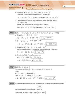 os fundamentos
da física 2
5
Unidade D
Capítulo 9 As leis da Termodinâmica
Resoluções dos exercícios propostosExercícios propostos
Os fundamentos da Física • Volume 52 • Capítulo 9
b) Do gráfico: ∆V � V2 � V1 � 0,2 � 0,6 ⇒ ∆V � �0,4 m3
O trabalho, numa transformação isobárica, é dado por:
$ � p � ∆V � 2 � 103
� (�0,4) ⇒ $ � �0,8 � 103
J ⇒ $ � �8 � 102
J
c) Como durante o processo o gás perdeu 2,0 � 103
J de calor, temos:
Q � �2,0 � 103
J
Por fim, pela primeira lei da Termodinâmica, temos:
∆U � Q � $ � �2,0 � 103
� (�0,8 � 103
) ⇒ ∆U � �1,2 � 103
J
P.168 Dados: n � 3 mols; Cp � 5 cal/mol � K; R � 8,31 J/mol � K; 1 cal � 4,18 J
a) Do gráfico: VA � 2 m3
; TA � 200 K
pVA � nRTA ⇒ p � 2 � 3 � 8,31 � 200 ⇒ p � 2,5 � 103
N/m2
b) Q � nCp � (TB � TA) � 3 � 5 � (500 � 200) ⇒
⇒ Q � 4,5 � 103
cal ⇒ Q � 4,5 � 103
� 4,18 J ⇒ Q � 1,88 � 104
J
c) Do gráfico: ∆V � VB � VA � 5 � 2 ⇒ ∆V � 3 m3
Numa expansão isobárica, o trabalho realizado pelo gás é dado por:
$ � p � ∆V � 2,5 � 103
� 3 ⇒ $ � 7,5 � 103
J
d) Da primeira lei da Termodinâmica, vem:
∆U � Q � $ � 18,8 � 103
� 7,5 � 103
⇒
⇒ ∆U � 11,3 � 103
J ⇒ ∆U � 1,13 � 104
J
P.169 Dado: Cp � 5 cal/mol � K
Pela relação de Mayer: Cp � Cv � R, em que R � 2 cal/mol � K
Então:
5 � Cv � 2 ⇒ Cv � 3 cal/mol � K
De Qv � n � Cv � ∆T, vem: Qv � 3 � 3 � 300 ⇒
⇒ Qv � 2,7 � 103
cal ⇒ Qv � 2,7 � 103
� 4,18 J ⇒ Qv � 1,13 � 104
J
P.170 Se o volume permanece constante, não há realização de trabalho na transformação:
$ � 0
Pela primeira lei da Termodinâmica: ∆U � Q
Como o gás recebe Q � 500 J, vem: ∆U � 500 J
 