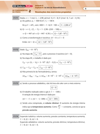 os fundamentos
da física 2
6
Unidade D
Capítulo 9 As leis da Termodinâmica
Resoluções dos exercícios propostosExercícios propostos
Os fundamentos da Física • Volume 62 • Capítulo 9
P.171 Dados: n � 1 mol; Cv � 2,98 cal/mol � K; R � 8,31 J/mol � K; 1 cal � 4,18 J
a) Do gráfico: p1 � 400 N/m2
; T1 � 100 K
De p1V � nRT1, vem: 400V � 1 � 8,31 � 100 ⇒ V � 2,08 m3
b) Q � n � Cv � (T2 � T1) � 1 � 2,98 � (250 � 100) ⇒
⇒ Q � 447 cal ⇒ Q � 447 � 4,18 J ⇒ Q � 1,87 � 103
J
c) Como a transformação é isocórica: ∆V � 0 ⇒ $ � 0
Então: ∆U � Q ⇒ ∆U � 1,87 � 103
J
P.172 Dado: QABC � 8 � 104
J
a) Na etapa AB, $AB � 0 , pois o processo é isocórico (∆V � 0).
b) Na etapa BC, o trabalho é dado por:
$BC � p � (VC � VB) � 5 � 104
� (0,7 � 0,3) ⇒ $BC � 2 � 104
J
c) $ABC � $AB � $BC ⇒ $ABC � 2 � 104
J
d) Pela primeira lei da Termodinâmica, temos:
∆UABC � QABC � $ABC ⇒ ∆UABC � 8 � 104
� 2 � 104
⇒ ∆UABC � 6 � 104
J
P.173 a) Sendo o processo adiabático, não há troca de calor com o meio externo:
Q � 0
b) O trabalho realizado sobre o gás é: $ � �500 J
A variação de energia interna é dada por:
∆U � �$ ⇒ ∆U � �(�500) ⇒ ∆U � 500 J
c) Sendo uma compressão, o volume diminui. O aumento da energia interna
indica que a temperatura aumenta. Como
pV
T
� constante, conclui-se que a
pressão aumenta.
P.174 Expansão isobárica: volume aumenta; pressão constante; temperatura aumenta;
$ � 0; Q � 0; ∆U � 0.
Expansão adiabática: volume aumenta; pressão diminui; temperatura diminui;
$ � 0; Q � 0; ∆U � 0.
 