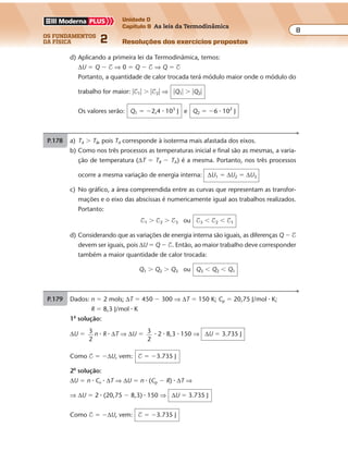 os fundamentos
da física 2
8
Unidade D
Capítulo 9 As leis da Termodinâmica
Resoluções dos exercícios propostosExercícios propostos
Os fundamentos da Física • Volume 82 • Capítulo 9
d) Aplicando a primeira lei da Termodinâmica, temos:
∆U � Q � $ ⇒ 0 � Q � $ ⇒ Q � $
Portanto, a quantidade de calor trocada terá módulo maior onde o módulo do
trabalho for maior: �$1� � �$2� ⇒ �Q1� � �Q2�
Os valores serão: Q1 � �2,4 � 103
J e Q2 � �6 � 102
J
P.178 a) TA � TB, pois TA corresponde à isoterma mais afastada dos eixos.
b) Como nos três processos as temperaturas inicial e final são as mesmas, a varia-
ção de temperatura (∆T � TB � TA) é a mesma. Portanto, nos três processos
ocorre a mesma variação de energia interna: ∆U1 � ∆U2 � ∆U3
c) No gráfico, a área compreendida entre as curvas que representam as transfor-
mações e o eixo das abscissas é numericamente igual aos trabalhos realizados.
Portanto:
$1 � $2 � $3 ou $3 � $2 � $1
d) Considerando que as variações de energia interna são iguais, as diferenças Q � $
devem ser iguais, pois ∆U � Q � $. Então, ao maior trabalho deve corresponder
também a maior quantidade de calor trocada:
Q1 � Q2 � Q3 ou Q3 � Q2 � Q1
P.179 Dados: n � 2 mols; ∆T � 450 � 300 ⇒ ∆T � 150 K; Cp � 20,75 J/mol � K;
R � 8,3 J/mol � K
1a
solução:
∆U � 3
2
n � R � ∆T ⇒ ∆U � 3
2
� 2 � 8,3 � 150 ⇒ ∆U � 3.735 J
Como $ � �∆U, vem: $ � �3.735 J
2a
solução:
∆U � n � Cv � ∆T ⇒ ∆U � n � (Cp � R) � ∆T ⇒
⇒ ∆U � 2 � (20,75 � 8,3) � 150 ⇒ ∆U � 3.735 J
Como $ � �∆U, vem: $ � �3.735 J
 