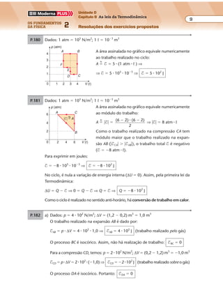 os fundamentos
da física 2
9
Unidade D
Capítulo 9 As leis da Termodinâmica
Resoluções dos exercícios propostosExercícios propostos
Os fundamentos da Física • Volume 92 • Capítulo 9
P.180 Dados: 1 atm � 105
N/m2
; 1 º � 10�3
m3
A área assinalada no gráfico equivale numericamente
ao trabalho realizado no ciclo:
A �
N
$ � 5 � (1 atm � º ) ⇒
⇒ $ � 5 � 105
� 10�3
⇒ $ � 5 � 102
J
p (atm)
0
1
2
3
4
1 2 3 4 V (º)
A B
CD
E
F
P.181 Dados: 1 atm � 105
N/m2
; 1 º � 10�3
m3
A área assinalada no gráfico equivale numericamente
ao módulo do trabalho:
A �
N
�$� �
(6 2) (6 2)
2
� ��
⇒ �$� � 8 atm � º
Como o trabalho realizado na compressão CA tem
módulo maior que o trabalho realizado na expan-
são AB (�$CA� � �$AB�), o trabalho total $ é negativo
($ � �8 atm � º).
Para exprimir em joules:
$ � �8 � 105
� 10�3
⇒ $ � �8 � 102
J
No ciclo, é nula a variação de energia interna (∆U � 0). Assim, pela primeira lei da
Termodinâmica:
∆U � Q � $ ⇒ 0 � Q � $ ⇒ Q � $ ⇒ Q � �8 � 102
J
Como o ciclo é realizado no sentido anti-horário, há conversão de trabalho em calor.
p (atm)
V (º)
C
0
2
6
4
2 64
A
B
N
�$� � A
P.182 a) Dados: p � 4 � 102
N/m2
; ∆V � (1,2 � 0,2) m3
� 1,0 m3
O trabalho realizado na expansão AB é dado por:
$AB � p � ∆V � 4 � 102
� 1,0 ⇒ $AB � 4 � 102
J (trabalho realizado pelo gás)
O processo BC é isocórico. Assim, não há realização de trabalho: $BC � 0
Para a compressão CD, temos: p � 2 � 102
N/m2
; ∆V � (0,2 � 1,2) m3
� �1,0 m3
$CD � p � ∆V � 2 � 102
� (�1,0) ⇒ $CD � �2 � 102
J (trabalho realizado sobre o gás)
O processo DA é isocórico. Portanto: $DA � 0
 