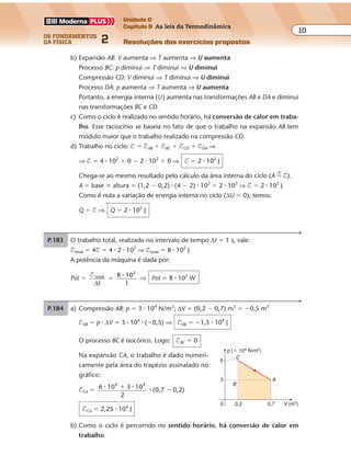 os fundamentos
da física 2
10
Unidade D
Capítulo 9 As leis da Termodinâmica
Resoluções dos exercícios propostosExercícios propostos
Os fundamentos da Física • Volume 102 • Capítulo 9
b) Expansão AB: V aumenta ⇒ T aumenta ⇒ U aumenta
Processo BC: p diminui ⇒ T diminui ⇒ U diminui
Compressão CD: V diminui ⇒ T diminui ⇒ U diminui
Processo DA: p aumenta ⇒ T aumenta ⇒ U aumenta
Portanto, a energia interna (U) aumenta nas transformações AB e DA e diminui
nas transformações BC e CD.
c) Como o ciclo é realizado no sentido horário, há conversão de calor em traba-
lho. Esse raciocínio se baseia no fato de que o trabalho na expansão AB tem
módulo maior que o trabalho realizado na compressão CD.
d) Trabalho no ciclo: $ � $AB � $BC � $CD � $DA ⇒
⇒ $ � 4 � 102
� 0 � 2 � 102
� 0 ⇒ $ � 2 � 102
J
Chega-se ao mesmo resultado pelo cálculo da área interna do ciclo (A �
N
$).
A � base � altura � (1,2 � 0,2) � (4 � 2) � 102
� 2 � 102
⇒ $ � 2 � 102
J
Como é nula a variação de energia interna no ciclo (∆U � 0), temos:
Q � $ ⇒ Q � 2 � 102
J
P.183 O trabalho total, realizado no intervalo de tempo ∆t � 1 s, vale:
$total � 4$ � 4 � 2 � 102
⇒ $total � 8 � 102
J
A potência da máquina é dada por:
Pot �
$ total
2
8 10
∆t
�
�
1
⇒ Pot � 8 � 102
W
P.184 a) Compressão AB: p � 3 � 104
N/m2
; ∆V � (0,2 � 0,7) m3
� �0,5 m3
$AB � p � ∆V � 3 � 104
� (�0,5) ⇒ $AB � �1,5 � 104
J
O processo BC é isocórico. Logo: $BC � 0
Na expansão CA, o trabalho é dado numeri-
camente pela área do trapézio assinalado no
gráfico:
$CA � 6 10 3 10
2
4 4
� �� � (0,7 � 0,2)
$CA � 2,25 � 104
J
A
p (� 104
N/m2
)
V (m3)0
3
6
0,2
C
0,7
B
b) Como o ciclo é percorrido no sentido horário, há conversão de calor em
trabalho.
 