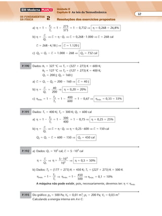 os fundamentos
da física 2
12
Unidade D
Capítulo 9 As leis da Termodinâmica
Resoluções dos exercícios propostosExercícios propostos
Os fundamentos da Física • Volume 122 • Capítulo 9
a) η � 1 �
T
T
2
1
� 1 � 273
373
� 1 � 0,732 ⇒ η � 0,268 � 26,8%
b) η � $
Q1
⇒ $ � η � Q1 ⇒ $ � 0,268 � 1.000 ⇒ $ � 268 cal
$ � 268 � 4,18 J ⇒ $ � 1.120 J
c) Q2 � Q1 � $ � 1.000 � 268 ⇒ Q2 � 732 cal
P.190 Dados: θ1 � 327 °C ⇒ T1 � (327 � 273) K � 600 K;
θ2 � 127 °C ⇒ T2 � (127 � 273) K � 400 K;
Q1 � 200 J; Q2 � 160 J
a) $ � Q1 � Q2 � 200 � 160 ⇒ $ � 40 J
b) η � $
Q1
40
200
� ⇒ η � 0,20 � 20%
c) ηmáx. � 1 �
T
T
2
1
� 1 � 400
600
� 1 � 0,67 ⇒ ηmáx. � 0,33 � 33%
P.191 Dados: T1 � 400 K; T2 � 300 K; Q1 � 600 cal
a) η � 1 �
T
T
2
1
� 1 � 300
400
� 1 � 0,75 ⇒ η � 0,25 � 25%
b) η � $
Q1
⇒ $ � η � Q1 ⇒ η � 0,25 � 600 ⇒ $ � 150 cal
Q2 � Q1 � $ � 600 � 150 ⇒ Q2 � 450 cal
P.192 a) Dados: Q1 � 105
cal; $ � 5 � 104
cal
η
1
�
$
Q
⇒ η
5 10
10
4
5
�
�
⇒ η � 0,5 � 50%
b) Dados: T2 � (177 � 273) K � 450 K; T1 � (227 � 273) K � 500 K
ηmáx.
2
1
� �1
T
T
⇒ ηmáx.
450
500
� �1 ⇒ ηmáx. � 0,1 � 10%
A máquina não pode existir, pois, necessariamente, devemos ter: η � ηmáx.
P.193 Do gráfico: pA � 500 Pa; VA � 0,01 m3
; pC � 200 Pa; VC � 0,03 m3
Calculando a energia interna em A e C:
 