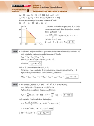 os fundamentos
da física 2
13
Unidade D
Capítulo 9 As leis da Termodinâmica
Resoluções dos exercícios propostos
Exercícios propostos
Os fundamentos da Física • Volume 132 • Capítulo 9
UA � 10 � 2pA � VA � 10 � 2 � 500 � 0,01 ⇒ UA � 20 J
UC � 10 � 2pC � VC � 10 � 2 � 200 � 0,03 ⇒ UC � 22 J
A variação de energia interna no processo AC vale:
∆U � UC � UA � 22 � 20 ⇒ ∆U � 2 J
O trabalho realizado no processo AC é dado
numericamente pela área do trapézio assinala-
do no gráfico ($ �
N
A):
$ � 500 200
2
� � (0,03 � 0,01) ⇒ $ � 7 J
De ∆U � Q � $, vem:
Q � ∆U � $ ⇒ Q � 2 � 7 ⇒ Q � 9 J
V (m3
)0
500
0,030,01
p (Pa)
200
A
C
P.194 a) O trabalho no processo ABC é igual ao trabalho na transformação isobárica AB,
pois o trabalho na transformação isocórica BC é nulo:
$ABC � $AB � $BC ⇒ $ABC � $AB
Mas: $AB � 4 � 105
� (4 � 2) ⇒ $AB � 8 � 105
J
Portanto: $ABC � 8 � 105
J
b) Tc � TA (mesma isoterma) ⇒ Uc � UA
Portanto, é nula a variação de energia interna no processo ABC: ∆UABC � 0
Aplicando a primeira lei da Termodinâmica, obtemos:
∆UABC � QABC � $ABC ⇒ 0 � QABC � $ABC ⇒ QABC � $ABC ⇒ QABC � 8 � 105
J
P.195 a) No estado A, temos: VA � 2,05 � 10�2
m3
; pA � 8 � 105
N/m2
;
m � 640 g; M � 32 g/mol; R � 8,2 J/mol K
Aplicando a equação de Clapeyron, obtemos:
PAVA �
m
M
RT ⇒ 8 � 105
� 2,05 � 10�2
�
640
32
� 8,2 � T ⇒ T � 100 K
b) O trabalho é dado pela área do trapézio:
$
8 10 4 10
(4,10 10 2,05 10 )
5 5
2 2
�
�
�� �� �
� � �
2
$ � 6 � 105
� 2,05 � 10�2
⇒ $ � 12.300 J
c) ∆U � 0 ⇒ ∆Q � $ ⇒ ∆Q � 12.300 J
 