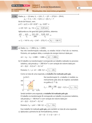 os fundamentos
da física 2
14
Unidade D
Capítulo 9 As leis da Termodinâmica
Resoluções dos exercícios propostosExercícios propostos
Os fundamentos da Física • Volume 142 • Capítulo 9
P.196 Dados: p1 � 2,0 atm; V1 � 2,0 º; T1 � (21 � 273) K � 294 K;
p2 � ?; V2 � 2V1 � 4,0 º; γ � 2,0; T2 � ?
Da lei de Poisson, vem:
p1V1
γ
� p2V2
γ
⇒ 2,0 � (2,0)2
� p2 � (4,0)2
⇒
⇒ 2,0 � 4,0 � p2 � 16 ⇒ p2 � 0,50 atm
Aplicando-se a lei geral dos gases perfeitos, obtemos:
p V
T
p V
T
1 1
1
2 2
2
� ⇒ 2,0 2,0
294
0,50 4,0
2
� �
�
T
⇒
⇒ T2 � 147 K ⇒ θ2 � (147 � 273) °C ⇒ θ2 � �126 °C
P.197 a) Dados: UA � 1.000 J; UB � 2.000 J
Nas três transformações indicadas, os estados inicial e final são os mesmos.
Portanto, em qualquer delas, a variação de energia interna é dada por:
∆U � UB � UA � 2.000 � 1.000 ⇒ ∆U � 1.000 J
b) O trabalho na transformação I corresponde ao trabalho realizado no processo
isobárico, sob pressão p � 200 N/m2
e com variação de volume dada por:
∆V � (0,2 � 0,1) m3
� 0,1 m3
Portanto: $I � p � ∆V � 200 � 0,1 ⇒ $I � 20 J
Como se trata de uma expansão, o trabalho foi realizado pelo gás.
Na transformação II, o trabalho é medido nu-
mericamente pela área do trapézio assinalado
no gráfico ($ �
N
A):
$II � 200 100
2
� � (0,2 � 0,1) ⇒ $II � 15 J
p (N/m2)
V (m3)0,1
200
0,2
100
0
A
B
II
N
$ � A
Sendo também uma expansão, o trabalho foi realizado pelo gás.
O trabalho na transformação III corresponde ao trabalho no processo isobárico,
sob pressão p � 100 N/m2
e com variação de volume dada por:
∆V � (0,2 � 0,1) m3
� 0,1 m3
Portanto: $III � p∆V � 100 � 0,1 ⇒ $III � 10 J
Esse trabalho foi realizado pelo gás, pois também se trata de uma expansão.
c) Aplicando a primeira lei da Termodinâmica, temos:
∆U � Q � $ ⇒ Q � ∆U � $
 