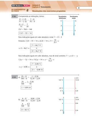 os fundamentos
da física 2
8
Unidade B
Capítulo 2 Termometria
Resoluções dos exercícios propostos
P.19 Comparando as indicações, temos:
D T( 2)
71 ( 2)
� �
� �
�
�
�
0
70 0
D T2
7
�
�
3 70
73T � 70D � 140
7,3T � 7D � 14
Para indicações iguais em valor absoluto e sinal: T � D � X
Portanto: 7,3X � 7X � 14 ⇒ 0,3X � 14 ⇒ X
14
0,3
� ⇒
T � 46,7 °C
⇒ X � 46,7 ⇒ e
D � 46,7 °D
44 6� �100 0 3 100 8
Para θC � 40 °C:
θM 0 6
100
4 3
8
�
�
⇒ θM � 50 °M
0 °M 36 °C
θM θC
70
0
T
71
�2
D
Termômetro
defeituoso
Termômetro
exato
Para indicações iguais em valor absoluto, mas de sinal contrário: T � y e D � �y
7,3y � �7y � 14 ⇒ 14,3y � 14 ⇒ y
14
14,3
� ⇒
T � 0,98 °C
⇒ y � 0,98 ⇒ e
D � �0,98 °D
Exercícios propostos
Os fundamentos da Física • Volume 82 • Capítulo 2
P.19 Comparando as indicações, temos:
D T( 2)
71 ( 2)
� �
� �
�
�
�
0
70 0
D T2
7
�
�
3 70
73T � 70D � 140
7,3T � 7D � 14
Para indicações iguais em valor absoluto e sinal: T � D � X
Portanto: 7,3X � 7X � 14 ⇒ 0,3X � 14 ⇒ X
14
0,3
� ⇒
T � 46,7 °C
⇒ X � 46,7 ⇒ e
D � 46,7 °D
P.18 a) ∆ ∆M
100 0
C
44 36�
�
�
⇒ ∆ ∆M
100
C
8
�
Para ∆C � 1 °C:
∆M
100
1
8
� ⇒ ∆M � 12,5 °M
b)
θ θM C0 6
44 6
�
�
�
�
�100 0
3
3
⇒
θ θM C 6
100
3
8
�
�
Para θC � 40 °C:
θM 0 6
100
4 3
8
�
�
⇒ θM � 50 °M
100 °M 44 °C
0 °M 36 °C
∆M ∆C
M C
100 °M 44 °C
0 °M 36 °C
θM θC
70
0
T
71
�2
D
Termômetro
defeituoso
Termômetro
exato
Para indicações iguais em valor absoluto, mas de sinal contrário: T � y e D � �y
7,3y � �7y � 14 ⇒ 14,3y � 14 ⇒ y
14
14,3
� ⇒
T � 0,98 °C
⇒ y � 0,98 ⇒ e
D � �0,98 °D
Exercícios propostos
Os fundamentos da Física • Volume 92 • Capítulo 2
P.20
θ θ
θ θ
V G
V G
30 10
18 10
�
�
�
�
�
� �
Substituindo-se θV � 100 °C e θG � 0 °C em �, temos:
100 20
8
40 C
θ
θ� �⇒ °
θ
θV
θG
θ 18,0
10,0
30,0
h (cm)
P.21 a)
25 0
100 0
2,34
12,34 2,34
�
�
�
�
�
L
25
100
2,34
10
�
�L
L � 4,84 cm
b)
θ 0 8,84 2,34
12,34 2,34
�
�
�
�
�100 0
θ
100
6,5
10
�
θ � 65 °C
100 °C
0 °C
25 °C L
2,34
12,34
θ L (cm)
0 °C 2,34
θ 8,84
100 °C 12,34
θ L (cm)
Exercícios propostos
Os fundamentos da Física • Volume 82 • Capítulo 2
P.19 Comparando as indicações, temos:
D T( 2)
71 ( 2)
� �
� �
�
�
�
0
70 0
D T2
7
�
�
3 70
73T � 70D � 140
7,3T � 7D � 14
Para indicações iguais em valor absoluto e sinal: T � D � X
Portanto: 7,3X � 7X � 14 ⇒ 0,3X � 14 ⇒ X
14
0,3
� ⇒
T � 46,7 °C
⇒ X � 46,7 ⇒ e
D � 46,7 °D
P.18 a) ∆ ∆M
100 0
C
44 36�
�
�
⇒ ∆ ∆M
100
C
8
�
Para ∆C � 1 °C:
∆M
100
1
8
� ⇒ ∆M � 12,5 °M
b)
θ θM C0 6
44 6
�
�
�
�
�100 0
3
3
⇒
θ θM C 6
100
3
8
�
�
Para θC � 40 °C:
θM 0 6
100
4 3
8
�
�
⇒ θM � 50 °M
100 °M 44 °C
0 °M 36 °C
∆M ∆C
M C
100 °M 44 °C
0 °M 36 °C
θM θC
70
0
T
71
�2
D
Termômetro
defeituoso
Termômetro
exato
Para indicações iguais em valor absoluto, mas de sinal contrário: T � y e D � �y
7,3y � �7y � 14 ⇒ 14,3y � 14 ⇒ y
14
14,3
� ⇒
 
