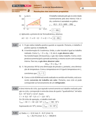 os fundamentos
da física 2
16
Unidade D
Capítulo 9 As leis da Termodinâmica
Resoluções dos exercícios propostosExercícios propostos
Os fundamentos da Física • Volume 162 • Capítulo 9
b) O trabalho realizado pelo gás no ciclo é dado
numericamente pela área interna A do ci-
clo, conforme é assinalado no gráfico:
$ �
(0,5 0,1) (600 200)
2
� ��
⇒
⇒ $ � 80 J
c) Aplicando a primeira lei da Termodinâmica, obtemos:
∆U � Q � $ ⇒ 0 � Q � $ ⇒ Q � $ ⇒ Q � 80 J
p (N/m2
)
V (m3
)
600
0,50,1
200
A
B
C
0
N
$ � A
P.201 A área interna do ciclo, que equivale numericamente ao trabalho realizado pelo
gás no ciclo, corresponde à soma das áreas de quatro “quadradinhos” de lados
0,5 � 105
N/m2
e 1,0 m3
. Assim:
$ � 4 � 0,5 � 105
� 1,0 ⇒ $ � 2,0 � 105
J
Em 50 ciclos de operação, o trabalho total vale:
$total � 50 � $ � 50 � 2,0 � 105
⇒ $total � 100 � 105
J
Expressando em 106
J, temos: $total � 10 � 106
J
P.202 a) Dados: n � 0,32 mol; R � 8,31 J/mol � K;
CV � 20,775 J/mol � K; T3 � 300,84 K
p1V1 � nRT1 ⇒ 8 � 105
� 2 � 10�3
� 0,32 � 8,31 � T1 ⇒ T1 q 601,7 K
p2V2 � nRT2 ⇒ 8 � 105
� 8 � 10�3
� 0,32 � 8,31 � T2 ⇒ T2 q 2.406,7 K
p3V3 � nRT3 ⇒ p3 � 8 � 10�3
� 0,32 � 8,31 � 300,84 ⇒ p3 q 1 � 105
N/m2
b) $ �
N
área
7 10 6 10
2
5 3
�
�
� � � ⇒ $ � 2,1 � 103
J
c) No processo 3 r 1: ∆U � n � CV � ∆T ⇒
⇒ ∆U � 0,32 � 20,775 � (601,7 � 300,84) ⇒ ∆U q 2,0 � 103
J
$3 r 1 � �
� �(8 1) 10
2
6 10
5
3�
� �





 ⇒ $3 r 1 � �2,7 � 103
J
Aplicando a primeira lei da Termodinâmica, obtemos:
∆U � Q � $ ⇒ 2,0 � 103
� Q � (�2,7 � 103
) ⇒
⇒ Q � �0,7 � 103
J ⇒ Q � �7,0 � 102
J
Exercícios propostos
Os fundamentos da Física • Volume 172 • Capítulo 9
P.203 a) I. O gás realiza trabalho positivo quando se expande. Portanto, o trabalho é
positivo apenas no trecho KL.
II. A transformação KL é isotérmica. Então, o calor trocado é igual ao trabalho
realizado. Como $KL � 0 ⇒ QKL � 0, isto é, o gás absorve calor.
Na transformação LM (isocórica), o gás não realiza trabalho. Como a tem-
peratura aumenta (pois a pressão aumenta), o mesmo ocorre com a energia
interna. Para isso, o gás deve absorver calor:
∆ULM � 0 ⇒ QLM � 0
b) I. No processo NK há uma diminuição de pressão e, portanto, uma diminui-
ção de temperatura. Como a temperatura em K é igual à temperatura em L,
concluímos que: TN � TL
II. Como o ciclo KLMNK está sendo realizado no sentido anti-horário, está ocor-
rendo conversão de trabalho em calor. Portanto, esse ciclo só pode
corresponder ao funcionamento de um refrigerador.
P.204 a) Dados: Q1 � 5,0 � 105
J (calor transferido para a fonte quente);
$ � 1,0 � 105
J (trabalho do compressor)
De Q2 � Q1 � $, vem:
Q2 � 5,0 � 105
� 1,0 � 105
⇒ Q2 � 4,0 � 105
J
b) Como se trata de um refrigerador ideal, ele funciona realizando o ciclo de Carnot.
Sendo θ1 � 30 °C, temos:
T1 � θ1 � 273 � 30 � 273 ⇒ T1 � 303 K
De
Q
T
Q
T
1
1
2
2
, vem:�
5,0 10
303
4,0 105 5
2
� �
�
T
⇒ T2 � 242,4 K
ou θ2 � T2 � 273 � 242,4 � 273 ⇒ θ2 � �30,6 °C
Exercícios propostos
Os fundamentos da Física • Volume 162 • Capítulo 9
b) O trabalho realizado pelo gás no ciclo é dado
numericamente pela área interna A do ci-
clo, conforme é assinalado no gráfico:
$ �
(0,5 0,1) (600 200)
2
� ��
⇒
⇒ $ � 80 J
c) Aplicando a primeira lei da Termodinâmica, obtemos:
∆U � Q � $ ⇒ 0 � Q � $ ⇒ Q � $ ⇒ Q � 80 J
p (N/m2
)
V (m3
)
600
0,50,1
200
A
B
C
0
N
$ � A
P.201 A área interna do ciclo, que equivale numericamente ao trabalho realizado pelo
gás no ciclo, corresponde à soma das áreas de quatro “quadradinhos” de lados
0,5 � 105
N/m2
e 1,0 m3
. Assim:
$ � 4 � 0,5 � 105
� 1,0 ⇒ $ � 2,0 � 105
J
Em 50 ciclos de operação, o trabalho total vale:
$total � 50 � $ � 50 � 2,0 � 105
⇒ $total � 100 � 105
J
Expressando em 106
J, temos: $total � 10 � 106
J
P.202 a) Dados: n � 0,32 mol; R � 8,31 J/mol � K;
CV � 20,775 J/mol � K; T3 � 300,84 K
p1V1 � nRT1 ⇒ 8 � 105
� 2 � 10�3
� 0,32 � 8,31 � T1 ⇒ T1 q 601,7 K
p2V2 � nRT2 ⇒ 8 � 105
� 8 � 10�3
� 0,32 � 8,31 � T2 ⇒ T2 q 2.406,7 K
p3V3 � nRT3 ⇒ p3 � 8 � 10�3
� 0,32 � 8,31 � 300,84 ⇒ p3 q 1 � 105
N/m2
b) $ �
N
área
7 10 6 10
2
5 3
�
�
� � � ⇒ $ � 2,1 � 103
J
c) No processo 3 r 1: ∆U � n � CV � ∆T ⇒
⇒ ∆U � 0,32 � 20,775 � (601,7 � 300,84) ⇒ ∆U q 2,0 � 103
J
$3 r 1 � �
� �(8 1) 10
2
6 10
5
3�
� �





 ⇒ $3 r 1 � �2,7 � 103
J
Aplicando a primeira lei da Termodinâmica, obtemos:
∆U � Q � $ ⇒ 2,0 � 103
� Q � (�2,7 � 103
) ⇒
⇒ Q � �0,7 � 103
J ⇒ Q � �7,0 � 102
J
Exercícios propostos
Os fundamentos da Física • Volume 162 • Capítulo 9
b) O trabalho realizado pelo gás no ciclo é dado
numericamente pela área interna A do ci-
clo, conforme é assinalado no gráfico:
$ �
(0,5 0,1) (600 200)
2
� ��
⇒
⇒ $ � 80 J
c) Aplicando a primeira lei da Termodinâmica, obtemos:
∆U � Q � $ ⇒ 0 � Q � $ ⇒ Q � $ ⇒ Q � 80 J
p (N/m2
)
V (m3
)
600
0,50,1
200
A
B
C
0
N
$ � A
P.201 A área interna do ciclo, que equivale numericamente ao trabalho realizado pelo
gás no ciclo, corresponde à soma das áreas de quatro “quadradinhos” de lados
0,5 � 105
N/m2
e 1,0 m3
. Assim:
$ � 4 � 0,5 � 105
� 1,0 ⇒ $ � 2,0 � 105
J
Em 50 ciclos de operação, o trabalho total vale:
$total � 50 � $ � 50 � 2,0 � 105
⇒ $total � 100 � 105
J
Expressando em 106
J, temos: $total � 10 � 106
J
P.202 a) Dados: n � 0,32 mol; R � 8,31 J/mol � K;
CV � 20,775 J/mol � K; T3 � 300,84 K
p1V1 � nRT1 ⇒ 8 � 105
� 2 � 10�3
� 0,32 � 8,31 � T1 ⇒ T1 q 601,7 K
p2V2 � nRT2 ⇒ 8 � 105
� 8 � 10�3
� 0,32 � 8,31 � T2 ⇒ T2 q 2.406,7 K
Exercícios propostos
Os fundamentos da Física • Volume 162 • Capítulo 9
b) O trabalho realizado pelo gás no ciclo é dado
numericamente pela área interna A do ci-
clo, conforme é assinalado no gráfico:
$ �
(0,5 0,1) (600 200)
2
� ��
⇒
⇒ $ � 80 J
c) Aplicando a primeira lei da Termodinâmica, obtemos:
∆U � Q � $ ⇒ 0 � Q � $ ⇒ Q � $ ⇒ Q � 80 J
p (N/m2
)
V (m3
)
600
0,50,1
200
A
B
C
0
N
$ � A
P.201 A área interna do ciclo, que equivale numericamente ao trabalho realizado pelo
gás no ciclo, corresponde à soma das áreas de quatro “quadradinhos” de lados
0,5 � 105
N/m2
e 1,0 m3
. Assim:
$ � 4 � 0,5 � 105
� 1,0 ⇒ $ � 2,0 � 105
J
Em 50 ciclos de operação, o trabalho total vale:
$total � 50 � $ � 50 � 2,0 � 105
⇒ $total � 100 � 105
J
Expressando em 106
J, temos: $total � 10 � 106
J
P.202 a) Dados: n � 0,32 mol; R � 8,31 J/mol � K;
CV � 20,775 J/mol � K; T3 � 300,84 K
p1V1 � nRT1 ⇒ 8 � 105
� 2 � 10�3
� 0,32 � 8,31 � T1 ⇒ T1 q 601,7 K
p2V2 � nRT2 ⇒ 8 � 105
� 8 � 10�3
� 0,32 � 8,31 � T2 ⇒ T2 q 2.406,7 K
p3V3 � nRT3 ⇒ p3 � 8 � 10�3
� 0,32 � 8,31 � 300,84 ⇒ p3 q 1 � 105
N/m2
b) $ �
N
área
7 10 6 10
2
5 3
�
�
� � � ⇒ $ � 2,1 � 103
J
c) No processo 3 r 1: ∆U � n � CV � ∆T ⇒
⇒ ∆U � 0,32 � 20,775 � (601,7 � 300,84) ⇒ ∆U q 2,0 � 103
J
$3 r 1 � �
� �(8 1) 10
2
6 10
5
3�
� �





 ⇒ $3 r 1 � �2,7 � 103
J
Exercícios propostos
Os fundamentos da Física • Volume 162 • Capítulo 9
b) O trabalho realizado pelo gás no ciclo é dado
numericamente pela área interna A do ci-
clo, conforme é assinalado no gráfico:
$ �
(0,5 0,1) (600 200)
2
� ��
⇒
⇒ $ � 80 J
c) Aplicando a primeira lei da Termodinâmica, obtemos:
∆U � Q � $ ⇒ 0 � Q � $ ⇒ Q � $ ⇒ Q � 80 J
p (N/m2
)
V (m3
)
600
0,50,1
200
A
B
C
0
N
$ � A
P.201 A área interna do ciclo, que equivale numericamente ao trabalho realizado pelo
gás no ciclo, corresponde à soma das áreas de quatro “quadradinhos” de lados
0,5 � 105
N/m2
e 1,0 m3
. Assim:
$ � 4 � 0,5 � 105
� 1,0 ⇒ $ � 2,0 � 105
J
Em 50 ciclos de operação, o trabalho total vale:
$total � 50 � $ � 50 � 2,0 � 105
⇒ $total � 100 � 105
J
Expressando em 106
J, temos: $total � 10 � 106
J
P.202 a) Dados: n � 0,32 mol; R � 8,31 J/mol � K;
CV � 20,775 J/mol � K; T3 � 300,84 K
p1V1 � nRT1 ⇒ 8 � 105
� 2 � 10�3
� 0,32 � 8,31 � T1 ⇒ T1 q 601,7 K
p2V2 � nRT2 ⇒ 8 � 105
� 8 � 10�3
� 0,32 � 8,31 � T2 ⇒ T2 q 2.406,7 K
Exercícios propostos
Os fundamentos da Física • Volume 172 • Capítulo 9
P.203 a) I. O gás realiza trabalho positivo quando se expande. Portanto, o trabalho é
positivo apenas no trecho KL.
II. A transformação KL é isotérmica. Então, o calor trocado é igual ao trabalho
realizado. Como $KL � 0 ⇒ QKL � 0, isto é, o gás absorve calor.
Na transformação LM (isocórica), o gás não realiza trabalho. Como a tem-
peratura aumenta (pois a pressão aumenta), o mesmo ocorre com a energia
 