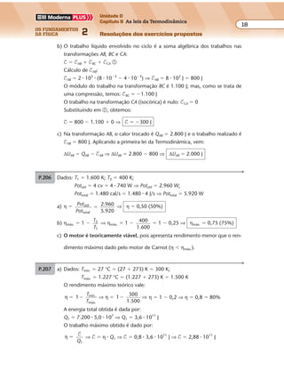 os fundamentos
da física 2
18
Unidade D
Capítulo 9 As leis da Termodinâmica
Resoluções dos exercícios propostosExercícios propostos
Os fundamentos da Física • Volume 182 • Capítulo 9
P.206 Dados: T1 � 1.600 K; T2 � 400 K;
Potútil � 4 cv � 4 � 740 W ⇒ Potútil � 2.960 W;
Pottotal � 1.480 cal/s � 1.480 � 4 J/s ⇒ Pottotal � 5.920 W
a) η � Pot
Pot
útil
total
2.960
5.920
� ⇒ η � 0,50 (50%)
b) ηmáx. � 1 �
T
T
2
1
⇒ ηmáx. � 1 � 400
1.600
� 1 � 0,25 ⇒ ηmáx. � 0,75 (75%)
c) O motor é teoricamente viável, pois apresenta rendimento menor que o ren-
dimento máximo dado pelo motor de Carnot (η � ηmáx.).
b) O trabalho líquido envolvido no ciclo é a soma algébrica dos trabalhos nas
transformações AB, BC e CA:
$ � $AB � $BC � $CA �
Cálculo de $AB:
$AB � 2 � 105
� (8 � 10�3
� 4 � 10�3
) ⇒ $AB � 8 � 102
J � 800 J
O módulo do trabalho na transformação BC é 1.100 J; mas, como se trata de
uma compressão, temos: $BC � �1.100 J
O trabalho na transformação CA (isocórica) é nulo: $CA � 0
Substituindo em �, obtemos:
$ � 800 � 1.100 � 0 ⇒ $ � �300 J
c) Na transformação AB, o calor trocado é QAB � 2.800 J e o trabalho realizado é
$AB � 800 J. Aplicando a primeira lei da Termodinâmica, vem:
∆UAB � QAB � $AB ⇒ ∆UAB � 2.800 � 800 ⇒ ∆UAB � 2.000 J
P.207 a) Dados: Tmín. � 27 °C � (27 � 273) K � 300 K;
Tmáx. � 1.227 °C � (1.227 � 273) K � 1.500 K
O rendimento máximo teórico vale:
η η
300
1.500
mín.
máx.
� � � �1 1
T
T
⇒ ⇒ η � 1 � 0,2 ⇒ η � 0,8 � 80%
A energia total obtida é dada por:
Q1 � 7.200 � 5,0 � 107
⇒ Q1 � 3,6 � 1011
J
O trabalho máximo obtido é dado por:
η
1
�
$
Q
⇒ $ � η � Q1 ⇒ $ � 0,8 � 3,6 � 1011
J ⇒ $ � 2,88 � 1011
J
 