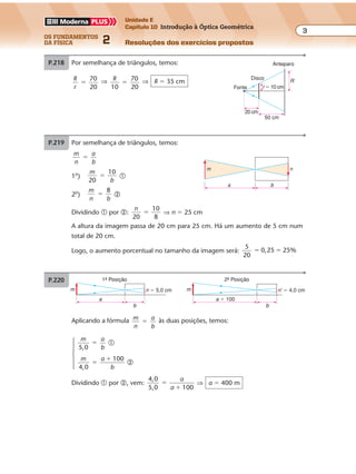 os fundamentos
da física 2
3
Unidade E
Capítulo 10 Introdução à Óptica Geométrica
Resoluções dos exercícios propostosExercícios propostos
Os fundamentos da Física • Volume 32 • Capítulo 10
Aplicando a fórmula m
n
a
b
� às duas posições, temos:
P.220 1ª Posição 2ª Posição
m
a
b
a � 100
b
n � 5,0 cm m n' � 4,0 cm
m a
b5,0
� �
m a
b4,0
100
�
�
�
Dividindo � por �, vem:
4,0
5,0 100
�
�
a
a
⇒ a � 400 m
P.218 Por semelhança de triângulos, temos:
R
r
70
20
� ⇒ R
10
70
20
� ⇒ R � 35 cm R
Anteparo
Disco
20 cm
50 cm
r � 10 cmFonte
P.219 Por semelhança de triângulos, temos:
m
n
a
b
�
1o
)
m
b20
10
� �
2o
)
m
n b
8
� �
Dividindo � por �:
n
20
10
8
� ⇒ n � 25 cm
A altura da imagem passa de 20 cm para 25 cm. Há um aumento de 5 cm num
total de 20 cm.
Logo, o aumento porcentual no tamanho da imagem será:
5
20
0,25 25%� �
n
ba
m
 
