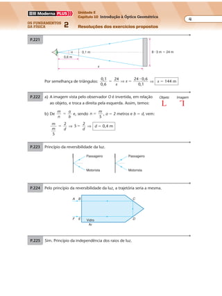 os fundamentos
da física 2
4
Unidade E
Capítulo 10 Introdução à Óptica Geométrica
Resoluções dos exercícios propostos
Exercícios propostos
Os fundamentos da Física • Volume 42 • Capítulo 10
P.223 Princípio da reversibilidade da luz.
Passageiro
Motorista
Passageiro
Motorista
A
F
C
D
Ar
Vidro
B
E
P.224 Pelo princípio da reversibilidade da luz, a trajetória seria a mesma.
Por semelhança de triângulos:
0,1
0,6
24 24 0,6
0,1
� �
x
x⇒
�
⇒ x � 144 m
P.221 a) A imagem vista pelo observador O é invertida, em relação
ao objeto, e troca a direita pela esquerda. Assim, temos:
Objeto Imagem
b) De
m
n
a
b
� e, sendo n
m
5
� , a � 2 metros e b � d, vem:
m
dm
5
2
� ⇒ 5
2
�
d
⇒ d � 0,4 m
P.222
8 � 3 m � 24 m0,1 m
0,6 m
x
α
Exercícios propostos
Os fundamentos da Física • Volume 42 • Capítulo 10
P.223 Princípio da reversibilidade da luz.
Passageiro
Motorista
Passageiro
Motorista
A
F
C
D
Ar
Vidro
B
E
P.224 Pelo princípio da reversibilidade da luz, a trajetória seria a mesma.
P.225 Sim. Princípio da independência dos raios de luz.
Por semelhança de triângulos:
0,1
0,6
24 24 0,6
0,1
� �
x
x⇒
�
⇒ x � 144 m
P.221 a) A imagem vista pelo observador O é invertida, em relação
ao objeto, e troca a direita pela esquerda. Assim, temos:
Objeto Imagem
b) De
m
n
a
b
� e, sendo n
m
5
� , a � 2 metros e b � d, vem:
m
dm
5
2
� ⇒ 5
2
�
d
⇒ d � 0,4 m
P.222
8 � 3 m � 24 m0,1 m
0,6 m
x
α
P.223 Princípio da reversibilidade da luz.
Passageiro
Motorista
Passageiro
Motorista
A
F
C
D
Ar
Vidro
B
E
P.224 Pelo princípio da reversibilidade da luz, a trajetória seria a mesma.
P.225 Sim. Princípio da independência dos raios de luz.
Por semelhança de triângulos:
0,1
0,6
24 24 0,6
0,1
� �
x
x⇒
�
⇒ x � 144 m
b) De
m
n
a
b
� e, sendo n
m
5
� , a � 2 metros e b � d, vem:
m
dm
5
2
� ⇒ 5
2
�
d
⇒ d � 0,4 m
P.222
8 � 3 m � 24 m0,1 m
0,6 m
x
α
Exercícios propostos
Os fundamentos da Física • Volume 42 • Capítulo 10
P.223 Princípio da reversibilidade da luz.
Passageiro
Motorista
Passageiro
Motorista
A
F
C
D
Ar
Vidro
B
E
P.224 Pelo princípio da reversibilidade da luz, a trajetória seria a mesma.
P.225 Sim. Princípio da independência dos raios de luz.
Por semelhança de triângulos:
0,1
0,6
24 24 0,6
0,1
� �
x
x⇒
�
⇒ x � 144 m
P.221 a) A imagem vista pelo observador O é invertida, em relação
ao objeto, e troca a direita pela esquerda. Assim, temos:
Objeto Imagem
b) De
m
n
a
b
� e, sendo n
m
5
� , a � 2 metros e b � d, vem:
m
dm
5
2
� ⇒ 5
2
�
d
⇒ d � 0,4 m
P.222
8 � 3 m � 24 m0,1 m
0,6 m
x
α
Exercícios propostos
Os fundamentos da Física • Volume 42 • Capítulo 10
P.223 Princípio da reversibilidade da luz.
Passageiro
Motorista
Passageiro
Motorista
A
F
C
D
Ar
Vidro
B
E
P.224 Pelo princípio da reversibilidade da luz, a trajetória seria a mesma.
P.225 Sim. Princípio da independência dos raios de luz.
Por semelhança de triângulos:
0,1
0,6
24 24 0,6
0,1
� �
x
x⇒
�
⇒ x � 144 m
P.221 a) A imagem vista pelo observador O é invertida, em relação
ao objeto, e troca a direita pela esquerda. Assim, temos:
Objeto Imagem
b) De
m
n
a
b
� e, sendo n
m
5
� , a � 2 metros e b � d, vem:
m
dm
5
2
� ⇒ 5
2
�
d
⇒ d � 0,4 m
P.222
8 � 3 m � 24 m0,1 m
0,6 m
x
α
 