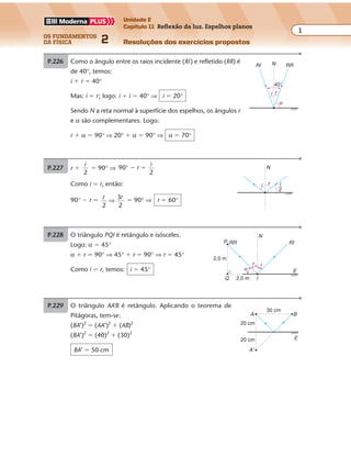 os fundamentos
da física 2
1
Unidade E
Capítulo 11 Reflexão da luz. Espelhos planos
Resoluções dos exercícios propostos
Exercícios propostos
Capítulo
11
Reflexão da luz. Espelhos planos
P.226 Como o ângulo entre os raios incidente (RI) e refletido (RR) é
de 40°, temos:
i � r � 40°
Mas: i � r; logo: i � i � 40° ⇒ i � 20°
Sendo N a reta normal à superfície dos espelhos, os ângulos r
e α são complementares. Logo:
r � α � 90° ⇒ 20° � α � 90° ⇒ α � 70°
i r
40°
N RRRI
α
P.227 r �
i
2
� 90° ⇒ 9
2
0° � �r
i
Como i � r, então:
90° � r � r r
2
⇒
3
2
� 90° ⇒ r � 60°
P.228 O triângulo PQI é retângulo e isósceles.
Logo: α � 45°
α � r � 90° ⇒ 45° � r � 90° ⇒ r � 45°
Como i � r, temos: i � 45°
r i
N
RR
Q I
E
2,0 m
2,0 m
P RI
α
P.229 O triângulo AA’B é retângulo. Aplicando o teorema de
Pitágoras, tem-se:
(BA’)2
� (AA’)2
� (AB)2
(BA’)2
� (40)2
� (30)2
BA’ � 50 cm
20 cm
30 cm
20 cm
B
E
A
A'
i r
N
i
2
 