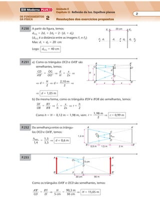 os fundamentos
da física 2
2
Unidade E
Capítulo 11 Reflexão da luz. Espelhos planos
Resoluções dos exercícios propostosExercícios propostos
Os fundamentos da Física • Volume 22 • Capítulo 11
P.230 A partir da figura, temos:
dF1F2
� 2d1 � 2d2 � 2 � (d1 � d2)
(dF1F2
é a distância entre as imagens F1 e F2)
Mas: d1 � d2 � 20 cm
Logo: dF1F2
� 40 cm
20 cmE1
F1 F2d2d2d1d1 F
E2
P.231 a) Como os triângulos OCD e OA’B’ são
semelhantes, temos:
CD
A B
OG
OO’’ ’
� ⇒
d
H
x
x2
� ⇒
⇒ d
H
2
� ⇒ d
2,10 m
2
� ⇒
⇒ d � 1,05 m
b) Da mesma forma, como os triângulos B’DF e B’OB são semelhantes, temos:
DF
OB
B F
B B
’
’
� ⇒
r
h
x
x2
� ⇒ r
h
2
�
Como h � H � 0,12 m � 1,98 m, vem: r
1,98 m
2
� ⇒ r � 0,99 m
C
G
D
FB x x
h
H
B'
r
d
A'
O'O
A
P.232 Da semelhança entre os triângu-
los OCD e OA’B’, temos:
hmín. 1,5
3,51 4,
� ⇒ d � 0,6 m
A
O
C
D
B B'
1,4 m
0,5 m 1,5 m 2 m
A'
hmín.
P.233 A
O
C
D
EF
H
B
A'
B'
5 cm
30 cm 90 m
Como os triângulos OA’B’ e OCD são semelhantes, temos:
A B
CD
B F
EF
’ ’ ’
� ⇒
H
5 cm
90,3 m
30 cm
� ⇒ H � 15,05 m
 