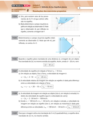 os fundamentos
da física 2
3
Unidade E
Capítulo 11 Reflexão da luz. Espelhos planos
Resoluções dos exercícios propostosExercícios propostos
Os fundamentos da Física • Volume 32 • Capítulo 11
P.234 a) Sim, pois existem raios de luz prove-
nientes de O, P e Q que sofrem refle-
xão no espelho.
b) Basta determinar o campo visual do es-
pelhoemrelaçãoaoobservador O.Note
que o observador vê, por reflexão no
espelho, somente a imagem de P.
O
O'
P
E
Q
P.235 Determinamos o campo visual do espelho relati-
vamente ao observador O. Note que ele vê, por
reflexão, os cantos A e C.
O'DMC
B
N
OA
P.236 Quando o espelho plano translada de uma distância d, a imagem de um objeto
fixo translada de 2d, no mesmo sentido do espelho. Assim, sendo d � 20 cm, vem:
2d � 40 cm
P.237 Para que a imagem sofra uma translação de 5 m (5 quadradinhos), o espelho deve
transladar de 2,5 m, no mesmo sentido.
P.238 A velocidade do espelho em relação à Terra é ve � 10 m/s.
a) Em relação ao objeto, fixo à Terra, a velocidade da imagem é:
vi � 2ve � 2 � 10 ⇒ vi � 20 m/s
b) A velocidade relativa da imagem em relação ao espelho é dada pela diferença
entre as velocidades em relação à Terra:
vrel. � vi � ve � 20 � 10 ⇒ vrel. � 10 m/s
P.239 a) A velocidade da imagem em relação ao objeto (isto é, em relação à estrada) é o
dobro da velocidade do espelho (que é a velocidade do carro):
vi � 2ve � 2 � 50 km/h � 100 km/h
b) Sendo vi � 100 km/h e ve � 50 km/h, em relação à estrada, a velocidade da
imagem em relação ao espelho (isto é, em relação ao motorista) é dada pela
diferença entre as velocidades: vrel. � 100 km/h � 50 km/h ⇒ vrel. � 50 km/h
Exercícios propostos
Os fundamentos da Física • Volume 32 • Capítulo 11
P.234 a) Sim, pois existem raios de luz prove-
nientes de O, P e Q que sofrem refle-
xão no espelho.
b) Basta determinar o campo visual do es-
pelhoemrelaçãoaoobservador O.Note
que o observador vê, por reflexão no
espelho, somente a imagem de P.
O
O'
P
E
Q
P.235 Determinamos o campo visual do espelho relati-
vamente ao observador O. Note que ele vê, por
reflexão, os cantos A e C.
O'DMC
B
N
OA
P.236 Quando o espelho plano translada de uma distância d, a imagem de um objeto
fixo translada de 2d, no mesmo sentido do espelho. Assim, sendo d � 20 cm, vem:
2d � 40 cm
P.237 Para que a imagem sofra uma translação de 5 m (5 quadradinhos), o espelho deve
transladar de 2,5 m, no mesmo sentido.
P.238 A velocidade do espelho em relação à Terra é ve � 10 m/s.
Exercícios propostos
Os fundamentos da Física • Volume 32 • Capítulo 11
P.234 a) Sim, pois existem raios de luz prove-
nientes de O, P e Q que sofrem refle-
xão no espelho.
b) Basta determinar o campo visual do es-
pelhoemrelaçãoaoobservador O.Note
que o observador vê, por reflexão no
espelho, somente a imagem de P.
O
O'
P
E
Q
P.235 Determinamos o campo visual do espelho relati-
vamente ao observador O. Note que ele vê, por
reflexão, os cantos A e C.
O'DMC
B
N
OA
P.236 Quando o espelho plano translada de uma distância d, a imagem de um objeto
fixo translada de 2d, no mesmo sentido do espelho. Assim, sendo d � 20 cm, vem:
2d � 40 cm
P.237 Para que a imagem sofra uma translação de 5 m (5 quadradinhos), o espelho deve
transladar de 2,5 m, no mesmo sentido.
P.238 A velocidade do espelho em relação à Terra é ve � 10 m/s.
a) Em relação ao objeto, fixo à Terra, a velocidade da imagem é:
vi � 2ve � 2 � 10 ⇒ vi � 20 m/s
b) A velocidade relativa da imagem em relação ao espelho é dada pela diferença
entre as velocidades em relação à Terra:
vrel. � vi � ve � 20 � 10 ⇒ vrel. � 10 m/s
P.239 a) A velocidade da imagem em relação ao objeto (isto é, em relação à estrada) é o
dobro da velocidade do espelho (que é a velocidade do carro):
vi � 2ve � 2 � 50 km/h � 100 km/h
b) Sendo vi � 100 km/h e ve � 50 km/h, em relação à estrada, a velocidade da
imagem em relação ao espelho (isto é, em relação ao motorista) é dada pela
Exercícios propostos
P.234 a) Sim, pois existem raios de luz prove-
nientes de O, P e Q que sofrem refle-
xão no espelho.
b) Basta determinar o campo visual do es-
pelhoemrelaçãoaoobservador O.Note
que o observador vê, por reflexão no
espelho, somente a imagem de P.
O
O'
P
E
Q
P.235 Determinamos o campo visual do espelho relati-
vamente ao observador O. Note que ele vê, por
reflexão, os cantos A e C.
O'DMC
B
N
OA
P.236 Quando o espelho plano translada de uma distância d, a imagem de um objeto
fixo translada de 2d, no mesmo sentido do espelho. Assim, sendo d � 20 cm, vem:
2d � 40 cm
P.237 Para que a imagem sofra uma translação de 5 m (5 quadradinhos), o espelho deve
transladar de 2,5 m, no mesmo sentido.
P.238 A velocidade do espelho em relação à Terra é ve � 10 m/s.
a) Em relação ao objeto, fixo à Terra, a velocidade da imagem é:
vi � 2ve � 2 � 10 ⇒ vi � 20 m/s
b) A velocidade relativa da imagem em relação ao espelho é dada pela diferença
entre as velocidades em relação à Terra:
vrel. � vi � ve � 20 � 10 ⇒ vrel. � 10 m/s
P.239 a) A velocidade da imagem em relação ao objeto (isto é, em relação à estrada) é o
dobro da velocidade do espelho (que é a velocidade do carro):
vi � 2ve � 2 � 50 km/h � 100 km/h
b) Sendo vi � 100 km/h e ve � 50 km/h, em relação à estrada, a velocidade da
imagem em relação ao espelho (isto é, em relação ao motorista) é dada pela
diferença entre as velocidades: vrel. � 100 km/h � 50 km/h ⇒ vrel. � 50 km/h
Exercícios propostos
Os fundamentos da Física • Volume 32 • Capítulo 11
P.234 a) Sim, pois existem raios de luz prove-
nientes de O, P e Q que sofrem refle-
xão no espelho.
b) Basta determinar o campo visual do es-
pelhoemrelaçãoaoobservador O.Note
que o observador vê, por reflexão no
espelho, somente a imagem de P.
O
O'
P
E
Q
P.235 Determinamos o campo visual do espelho relati-
vamente ao observador O. Note que ele vê, por
reflexão, os cantos A e C.
O'DMC
B
N
OA
P.236 Quando o espelho plano translada de uma distância d, a imagem de um objeto
fixo translada de 2d, no mesmo sentido do espelho. Assim, sendo d � 20 cm, vem:
2d � 40 cm
P.237 Para que a imagem sofra uma translação de 5 m (5 quadradinhos), o espelho deve
transladar de 2,5 m, no mesmo sentido.
P.238 A velocidade do espelho em relação à Terra é ve � 10 m/s.
a) Em relação ao objeto, fixo à Terra, a velocidade da imagem é:
vi � 2ve � 2 � 10 ⇒ vi � 20 m/s
b) A velocidade relativa da imagem em relação ao espelho é dada pela diferença
entre as velocidades em relação à Terra:
vrel. � vi � ve � 20 � 10 ⇒ vrel. � 10 m/s
P.239 a) A velocidade da imagem em relação ao objeto (isto é, em relação à estrada) é o
dobro da velocidade do espelho (que é a velocidade do carro):
vi � 2ve � 2 � 50 km/h � 100 km/h
b) Sendo v � 100 km/h e v � 50 km/h, em relação à estrada, a velocidade da
Exercícios propostos
Os fundamentos da Física • Volume 32 • Capítulo 11
P.234 a) Sim, pois existem raios de luz prove-
nientes de O, P e Q que sofrem refle-
xão no espelho.
b) Basta determinar o campo visual do es-
pelhoemrelaçãoaoobservador O.Note
que o observador vê, por reflexão no
espelho, somente a imagem de P.
O
O'
P
E
Q
P.235 Determinamos o campo visual do espelho relati-
vamente ao observador O. Note que ele vê, por
reflexão, os cantos A e C.
O'DMC
B
N
OA
P.236 Quando o espelho plano translada de uma distância d, a imagem de um objeto
fixo translada de 2d, no mesmo sentido do espelho. Assim, sendo d � 20 cm, vem:
2d � 40 cm
P.237 Para que a imagem sofra uma translação de 5 m (5 quadradinhos), o espelho deve
transladar de 2,5 m, no mesmo sentido.
P.238 A velocidade do espelho em relação à Terra é ve � 10 m/s.
a) Em relação ao objeto, fixo à Terra, a velocidade da imagem é:
vi � 2ve � 2 � 10 ⇒ vi � 20 m/s
b) A velocidade relativa da imagem em relação ao espelho é dada pela diferença
entre as velocidades em relação à Terra:
vrel. � vi � ve � 20 � 10 ⇒ vrel. � 10 m/s
P.239 a) A velocidade da imagem em relação ao objeto (isto é, em relação à estrada) é o
dobro da velocidade do espelho (que é a velocidade do carro):
vi � 2ve � 2 � 50 km/h � 100 km/h
b) Sendo vi � 100 km/h e ve � 50 km/h, em relação à estrada, a velocidade da
imagem em relação ao espelho (isto é, em relação ao motorista) é dada pela
diferença entre as velocidades: vrel. � 100 km/h � 50 km/h ⇒ vrel. � 50 km/h
 