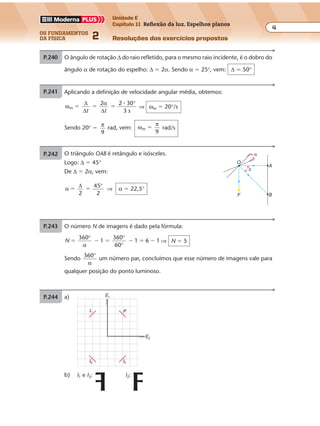 os fundamentos
da física 2
4
Unidade E
Capítulo 11 Reflexão da luz. Espelhos planos
Resoluções dos exercícios propostosExercícios propostos
Os fundamentos da Física • Volume 42 • Capítulo 11
P.240 O ângulo de rotação ∆ do raio refletido, para o mesmo raio incidente, é o dobro do
ângulo α de rotação do espelho: ∆ � 2α. Sendo α � 25°, vem: ∆ � 50°
P.241 O triângulo OAB é retângulo e isósceles.
Logo: ∆ � 45°
De ∆ � 2α, vem:
α
∆
2
45
2
� �
°
⇒ α � 22,5°
B
A
F
O
α
∆
P.242 Aplicando a definição de velocidade angular média, obtemos:
ω
∆
∆
α
∆
m
2 2 30
3 s
� � �
t t
� °
⇒ ωm � 20°/s
Sendo 20° �
π
9
rad, vem: ω
π
m
9
� rad/s
P.243 O número N de imagens é dado pela fórmula:
N
360
1
360
60
1 6 1� � � � � �
° °
°α
⇒ N � 5
Sendo
360°
α
um número par, concluímos que esse número de imagens vale para
qualquer posição do ponto luminoso.
P.244 Como o número de imagens N formado pelos dois espelhos planos é igual a 7,
vem:
a) N
360
1� �
°
α
⇒ 7
360
1� �
°
α
⇒ α � 45°
b)
P
Exercícios propostos
Os fundamentos da Física • Volume 42 • Capítulo 11
P.240 O ângulo de rotação ∆ do raio refletido, para o mesmo raio incidente, é o dobro do
ângulo α de rotação do espelho: ∆ � 2α. Sendo α � 25°, vem: ∆ � 50°
P.241 O triângulo OAB é retângulo e isósceles.
Logo: ∆ � 45°
De ∆ � 2α, vem:
α
∆
2
45
2
� �
°
⇒ α � 22,5°
B
A
F
O
α
∆
P.242 Aplicando a definição de velocidade angular média, obtemos:
ω
∆
∆
α
∆
m
2 2 30
3 s
� � �
t t
� °
⇒ ωm � 20°/s
Sendo 20° �
π
9
rad, vem: ω
π
m
9
� rad/s
P.243 O número N de imagens é dado pela fórmula:
N
360
1
360
60
1 6 1� � � � � �
° °
°α
⇒ N � 5
Sendo
360°
α
um número par, concluímos que esse número de imagens vale para
qualquer posição do ponto luminoso.
P.244 Como o número de imagens N formado pelos dois espelhos planos é igual a 7,
vem:
a) N
360
1� �
°
α
⇒ 7
360
1� �
°
α
⇒ α � 45°
b)
P
Exercícios propostos
Os fundamentos da Física • Volume 42 • Capítulo 11
P.240 O ângulo de rotação ∆ do raio refletido, para o mesmo raio incidente, é o dobro do
ângulo α de rotação do espelho: ∆ � 2α. Sendo α � 25°, vem: ∆ � 50°
P.241 O triângulo OAB é retângulo e isósceles.
Logo: ∆ � 45°
De ∆ � 2α, vem:
α
∆
2
45
2
� �
°
⇒ α � 22,5°
B
A
F
O
α
∆
P.242 Aplicando a definição de velocidade angular média, obtemos:
ω
∆
∆
α
∆
m
2 2 30
3 s
� � �
t t
� °
⇒ ωm � 20°/s
Sendo 20° �
π
9
rad, vem: ω
π
m
9
� rad/s
P.243 O número N de imagens é dado pela fórmula:
N
360
1
360
60
1 6 1� � � � � �
° °
°α
⇒ N � 5
Sendo
360°
α
um número par, concluímos que esse número de imagens vale para
qualquer posição do ponto luminoso.
P.244 Como o número de imagens N formado pelos dois espelhos planos é igual a 7,
vem:
a) N
360
1� �
°
α
⇒ 7
360
1� �
°
α
⇒ α � 45°
b)
P
Exercícios propostos
Os fundamentos da Física • Volume 42 • Capítulo 11
P.240 O ângulo de rotação ∆ do raio refletido, para o mesmo raio incidente, é o dobro do
ângulo α de rotação do espelho: ∆ � 2α. Sendo α � 25°, vem: ∆ � 50°
P.241 O triângulo OAB é retângulo e isósceles.
Logo: ∆ � 45°
De ∆ � 2α, vem:
α
∆
2
45
2
� �
°
⇒ α � 22,5°
B
A
F
O
α
∆
P.242 Aplicando a definição de velocidade angular média, obtemos:
ω
∆
∆
α
∆
m
2 2 30
3 s
� � �
t t
� °
⇒ ωm � 20°/s
Sendo 20° �
π
9
rad, vem: ω
π
m
9
� rad/s
P.243 O número N de imagens é dado pela fórmula:
N
360
1
360
60
1 6 1� � � � � �
° °
°α
⇒ N � 5
Sendo
360°
α
um número par, concluímos que esse número de imagens vale para
qualquer posição do ponto luminoso.
P.244 Como o número de imagens N formado pelos dois espelhos planos é igual a 7,
vem:
a) N
360
1� �
°
α
⇒ 7
360
1� �
°
α
⇒ α � 45°
b)
P
P.241 O triângulo OAB é retângulo e isósceles.
Logo: ∆ � 45°
De ∆ � 2α, vem:
α
∆
2
45
2
� �
°
⇒ α � 22,5°
B
A
F
O
α
∆
P.242 Aplicando a definição de velocidade angular média, obtemos:
ω
∆
∆
α
∆
m
2 2 30
3 s
� � �
t t
� °
⇒ ωm � 20°/s
Sendo 20° �
π
9
rad, vem: ω
π
m
9
� rad/s
P.243 O número N de imagens é dado pela fórmula:
N
360
1
360
60
1 6 1� � � � � �
° °
°α
⇒ N � 5
Sendo
360°
α
um número par, concluímos que esse número de imagens vale para
qualquer posição do ponto luminoso.
P.244 Como o número de imagens N formado pelos dois espelhos planos é igual a 7,
vem:
a) N
360
1� �
°
α
⇒ 7
360
1� �
°
α
⇒ α � 45°
b)
P
Exercícios propostos
Os fundamentos da Física • Volume 42 • Capítulo 11
P.240 O ângulo de rotação ∆ do raio refletido, para o mesmo raio incidente, é o dobro do
ângulo α de rotação do espelho: ∆ � 2α. Sendo α � 25°, vem: ∆ � 50°
P.241 O triângulo OAB é retângulo e isósceles.
Logo: ∆ � 45°
De ∆ � 2α, vem:
α
∆
2
45
2
� �
°
⇒ α � 22,5°
B
A
F
O
α
∆
P.242 Aplicando a definição de velocidade angular média, obtemos:
ω
∆
∆
α
∆
m
2 2 30
3 s
� � �
t t
� °
⇒ ωm � 20°/s
Sendo 20° �
π
9
rad, vem: ω
π
m
9
� rad/s
P.243 O número N de imagens é dado pela fórmula:
N
360
1
360
60
1 6 1� � � � � �
° °
°α
⇒ N � 5
Sendo
360°
α
um número par, concluímos que esse número de imagens vale para
qualquer posição do ponto luminoso.
P.244 Como o número de imagens N formado pelos dois espelhos planos é igual a 7,
vem:
a) N
360
1� �
°
α
⇒ 7
360
1� �
°
α
⇒ α � 45°
b)
P
Exercícios propostos
Os fundamentos da Física • Volume 52 • Capítulo 11
b)
E1
I1
I2 I3
P
E2
I1 e I3: I2:
P.245 a)
P.246 O raio de luz (1) que incide no espelho E1, pas-
sando por A, reflete (raio 2) e seu prolonga-E2
(3)
Exercícios propostos
Os fundamentos da Física • Volume 42 • Capítulo 11
P.240 O ângulo de rotação ∆ do raio refletido, para o mesmo raio incidente, é o dobro do
ângulo α de rotação do espelho: ∆ � 2α. Sendo α � 25°, vem: ∆ � 50°
P.241 O triângulo OAB é retângulo e isósceles.
Logo: ∆ � 45°
De ∆ � 2α, vem:
α
∆
2
45
2
� �
°
⇒ α � 22,5°
B
A
F
O
α
∆
P.242 Aplicando a definição de velocidade angular média, obtemos:
ω
∆
∆
α
∆
m
2 2 30
3 s
� � �
t t
� °
⇒ ωm � 20°/s
Sendo 20° �
π
9
rad, vem: ω
π
m
9
� rad/s
P.243 O número N de imagens é dado pela fórmula:
N
360
1
360
60
1 6 1� � � � � �
° °
°α
⇒ N � 5
Sendo
360°
α
um número par, concluímos que esse número de imagens vale para
qualquer posição do ponto luminoso.
P.244 Como o número de imagens N formado pelos dois espelhos planos é igual a 7,
vem:
a) N
360
1� �
°
α
⇒ 7
360
1� �
°
α
⇒ α � 45°
b)
P
 