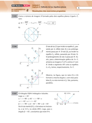 os fundamentos
da física 2
5
Unidade E
Capítulo 11 Reflexão da luz. Espelhos planos
Resoluções dos exercícios propostos
Exercícios propostos
Os fundamentos da Física • Volume 52 • Capítulo 11
b)
E1
I1
I2 I3
P
E2
I1 e I3: I2:
P.245 a)
P.246 O raio de luz (1) que incide no espelho E1, pas-
sando por A, reflete (raio 2) e seu prolonga-
mento passa por A’. O raio (2), ao incidir no
espelho E2, reflete, passando por B (raio 3).
O prolongamento do raio 2 passa por B’. As-
sim, para a determinação gráfica de X e Y,
achamos as imagens A’ e B’ e unimos A’ com
B’. Onde o segmento A’B’ corta os espelhos
E1 e E2, temos, respectivamente, X e Y.
Observe, na figura, que os raios (1) e (3)
formam o mesmo ângulo i1 com retas para-
lelas (E2 e a reta normal a E1). São, portanto,
paralelos.
A
B
Y
X
B'
A'
E2
E1
(3)
(1)
(2)
A
B B'
A'
i1
i1i1
90° � i1
90° � i1
E2
E1
(3)
(1)
P.247 O triângulo PQM é retângulo e isósceles.
Logo: α � 45°
α � i � 90° ⇒ 45° � i � 90° ⇒
⇒ i � 45° ⇒ r � i � 45°
β � r � 90° ⇒ β � 45° � 90° ⇒ β � 45°
Às 6 h da manhã (0°), o Sol estava no horizon-
te, e às 12 h, no zênite (90°). Logo, para o
ângulo β � 45°, concluímos que eram 9 h.
i r
90° (12 h)
0° (6 h)
45°P
10 m
10 m MQ
α β
N 1
60
1 6 1� � � � � �
°α
⇒ N � 5
Sendo
360°
α
um número par, concluímos que esse número de imagens vale para
qualquer posição do ponto luminoso.
P.244 Como o número de imagens N formado pelos dois espelhos planos é igual a 7,
vem:
a) N
360
1� �
°
α
⇒ 7
360
1� �
°
α
⇒ α � 45°
b)
P
Exercícios propostos
Os fundamentos da Física • Volume 52 • Capítulo 11
b)
E1
I1
I2 I3
P
E2
I1 e I3: I2:
P.245 a)
P.246 O raio de luz (1) que incide no espelho E1, pas-
sando por A, reflete (raio 2) e seu prolonga-
mento passa por A’. O raio (2), ao incidir no
espelho E2, reflete, passando por B (raio 3).
O prolongamento do raio 2 passa por B’. As-
sim, para a determinação gráfica de X e Y,
achamos as imagens A’ e B’ e unimos A’ com
B’. Onde o segmento A’B’ corta os espelhos
E1 e E2, temos, respectivamente, X e Y.
Observe, na figura, que os raios (1) e (3)
formam o mesmo ângulo i1 com retas para-
lelas (E2 e a reta normal a E1). São, portanto,
paralelos.
A
B
Y
X
B'
A'
E2
E1
(3)
(1)
(2)
A
B B'
A'
i1
i1i1
90° � i1
90° � i1
E2
E1
(3)
(1)
P.247 O triângulo PQM é retângulo e isósceles.
Logo: α � 45°
α � i � 90° ⇒ 45° � i � 90° ⇒
⇒ i � 45° ⇒ r � i � 45°
β � r � 90° ⇒ β � 45° � 90° ⇒ β � 45°
Às 6 h da manhã (0°), o Sol estava no horizon-
te, e às 12 h, no zênite (90°). Logo, para o
ângulo β � 45°, concluímos que eram 9 h.
i r
90° (12 h)
0° (6 h)
45°P
10 m
10 m MQ
α β
 