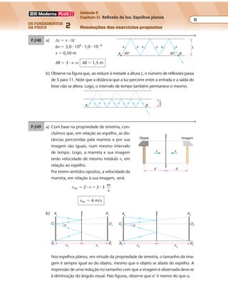 os fundamentos
da física 2
6
Unidade E
Capítulo 11 Reflexão da luz. Espelhos planos
Resoluções dos exercícios propostosExercícios propostos
Os fundamentos da Física • Volume 62 • Capítulo 11
P.248 a) ∆s � v � ∆t
6x � 3,0 � 108
� 1,0 � 10�8
x � 0,50 m
AB � 3 � x ⇒ AB � 1,5 m
b) Observe na figura que, ao reduzir à metade a altura L, o número de reflexões passa
de 5 para 11. Note que a distância que a luz percorre entre a entrada e a saída do
feixe não se altera. Logo, o intervalo de tempo também permanece o mesmo.
60°60° B
Lxxxxxx
A
BA
L
2
P.249 a) S
A A'
L
I
L'
2,0 m
6,0 m 6,0 m
S
A
L
I
L'
2,0 m
6,0 m
6,0 m
6,0 m
6,0 m
b)
• localizamos L’, imagem de L;
• unimos os pontos A e L’;
• determinamos o ponto de incidência I;
• traçamos o raio incidente LI e o raio refletido IA.
O triângulo destacado é retângulo. Seus catetos valem 6,0 m e 8,0 m. Logo,
sua hipotenusa AL’ é igual a 10 m:
AL’ � 10 m ⇒ AI � IL’ � 10 m
Sendo IL’ � IL, vem: AI � IL � 10 m
Exercícios propostos
Os fundamentos da Física • Volume 72 • Capítulo 11
P.250 a) Com base na propriedade de simetria, con-
cluímos que, em relação ao espelho, as dis-
tâncias percorridas pela marreta e por sua
imagem são iguais, num mesmo intervalo
de tempo. Logo, a marreta e sua imagem
terão velocidade de mesmo módulo v, em
relação ao espelho.
Por terem sentidos opostos, a velocidade da
marreta, em relação à sua imagem, será:
v vrel. 2 2 3
m
s
� �� �
vrel. � 6 m/s
b)
P.251 Da semelhança dos triângulos P’AB e P’CD, obtém-se a distância x, que corresponde
ao trecho sobre a reta s de onde se pode visualizar a imagem P’ do ponto P.
Objeto
d d
v v
Imagem
x1
B1
B'1
A1
O1 O'1
A'1
α
B'2
A2
O'2α'
x1 x2 x2
A'2
O2
B2
Nos espelhos planos, em virtude da propriedade de simetria, o tamanho da ima-
gem é sempre igual ao do objeto, mesmo que o objeto se afaste do espelho. A
impressão de uma redução no tamanho com que a imagem é observada deve-se
à diminuição do ângulo visual. Nas figuras, observe que α’ é menor do que α.
Exercícios propostos
Os fundamentos da Física • Volume 62 • Capítulo 11
P.248 a) ∆s � v � ∆t
6x � 3,0 � 108
� 1,0 � 10�8
x � 0,50 m
AB � 3 � x ⇒ AB � 1,5 m
b) Observe na figura que, ao reduzir à metade a altura L, o número de reflexões passa
de 5 para 11. Note que a distância que a luz percorre entre a entrada e a saída do
feixe não se altera. Logo, o intervalo de tempo também permanece o mesmo.
60°60° B
Lxxxxxx
A
BA
L
2
P.249 a) S
A A'
L
I
L'
2,0 m
6,0 m 6,0 m
S
A
L
I
L'
2,0 m
6,0 m
6,0 m
6,0 m
6,0 m
b)
• localizamos L’, imagem de L;
• unimos os pontos A e L’;
• determinamos o ponto de incidência I;
• traçamos o raio incidente LI e o raio refletido IA.
O triângulo destacado é retângulo. Seus catetos valem 6,0 m e 8,0 m. Logo,
sua hipotenusa AL’ é igual a 10 m:
AL’ � 10 m ⇒ AI � IL’ � 10 m
Sendo IL’ � IL, vem: AI � IL � 10 m
 