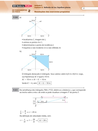 os fundamentos
da física 2
7
Unidade E
Capítulo 11 Reflexão da luz. Espelhos planos
Resoluções dos exercícios propostosExercícios propostos
Os fundamentos da Física • Volume 72 • Capítulo 11
P.250 a) Com base na propriedade de simetria, con-
cluímos que, em relação ao espelho, as dis-
tâncias percorridas pela marreta e por sua
imagem são iguais, num mesmo intervalo
de tempo. Logo, a marreta e sua imagem
terão velocidade de mesmo módulo v, em
relação ao espelho.
Por terem sentidos opostos, a velocidade da
marreta, em relação à sua imagem, será:
v vrel. 2 2 3
m
s
� �� �
vrel. � 6 m/s
b)
P.251 Da semelhança dos triângulos P’AB e P’CD, obtém-se a distância x, que corresponde
ao trecho sobre a reta s de onde se pode visualizar a imagem P’ do ponto P.
x
P
9 m3 m
5 m
3 m
P'
s
BA
C D
r
Objeto
d d
v v
Imagem
x1
B1
B'1
A1
O1 O'1
A'1
α
B'2
A2
O'2α'
x1 x2 x2
A'2
O2
B2
Nos espelhos planos, em virtude da propriedade de simetria, o tamanho da ima-
gem é sempre igual ao do objeto, mesmo que o objeto se afaste do espelho. A
impressão de uma redução no tamanho com que a imagem é observada deve-se
à diminuição do ângulo visual. Nas figuras, observe que α’ é menor do que α.
x
9
8
3
� ⇒ x � 24 m
Da definição de velocidade média, vem:
v
x
t
�
∆
⇒ 1
24
�
∆t
⇒ ∆t � 24 s
feixe não se altera. Logo, o intervalo de tempo também permanece o mesmo.
BA
L
2
P.249 a) S
A A'
L
I
L'
2,0 m
6,0 m 6,0 m
S
A
L
I
L'
2,0 m
6,0 m
6,0 m
6,0 m
6,0 m
b)
• localizamos L’, imagem de L;
• unimos os pontos A e L’;
• determinamos o ponto de incidência I;
• traçamos o raio incidente LI e o raio refletido IA.
O triângulo destacado é retângulo. Seus catetos valem 6,0 m e 8,0 m. Logo,
sua hipotenusa AL’ é igual a 10 m:
AL’ � 10 m ⇒ AI � IL’ � 10 m
Sendo IL’ � IL, vem: AI � IL � 10 m
Exercícios propostos
Os fundamentos da Física • Volume 72 • Capítulo 11
P.250 a) Com base na propriedade de simetria, con-
cluímos que, em relação ao espelho, as dis-
tâncias percorridas pela marreta e por sua
imagem são iguais, num mesmo intervalo
de tempo. Logo, a marreta e sua imagem
terão velocidade de mesmo módulo v, em
relação ao espelho.
Por terem sentidos opostos, a velocidade da
marreta, em relação à sua imagem, será:
v vrel. 2 2 3
m
s
� �� �
vrel. � 6 m/s
b)
P.251 Da semelhança dos triângulos P’AB e P’CD, obtém-se a distância x, que corresponde
ao trecho sobre a reta s de onde se pode visualizar a imagem P’ do ponto P.
x
P
9 m3 m
5 m
3 m
P'
s
BA
C D
r
Objeto
d d
v v
Imagem
x1
B1
B'1
A1
O1 O'1
A'1
α
B'2
A2
O'2α'
x1 x2
x2
A'2
O2
B2
Nos espelhos planos, em virtude da propriedade de simetria, o tamanho da ima-
gem é sempre igual ao do objeto, mesmo que o objeto se afaste do espelho. A
impressão de uma redução no tamanho com que a imagem é observada deve-se
à diminuição do ângulo visual. Nas figuras, observe que α’ é menor do que α.
x
9
8
3
� ⇒ x � 24 m
Da definição de velocidade média, vem:
v
x
t
�
∆
⇒ 1
24
�
∆t
⇒ ∆t � 24 s
 