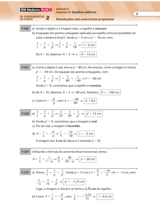 os fundamentos
da física 2
3
Unidade E
Capítulo 12 Espelhos esféricos
Resoluções dos exercícios propostosExercícios propostos
Os fundamentos da Física • Volume 32 • Capítulo 12
P.266 a) Sendo o objeto e a imagem reais, o espelho é côncavo.
b) A equação dos pontos conjugados aplicados ao espelho côncavo possibilita cal-
cular a distância focal f. Sendo p � 9 cm e p’ � 18 cm, vem:
1 1 1
’
1 1
9
1
18f p p f
� � � �⇒ ⇒ f � 6 cm
De R � 2f, obtemos: R � 2 � 6 ⇒ R � 12 cm
P.267 a) Como o objeto é real, tem-se p � 80 cm. No entanto, como a imagem é virtual,
p’ � �40 cm. Da equação dos pontos conjugados, vem:
1 1 1
’
1 1
80
1
40f p p f
� � � �
�
⇒ ⇒ f � �80 cm
Sendo f � 0, concluímos que o espelho é convexo.
b) De R � 2f, obtemos: R � 2 � (�80 cm). Portanto: R � �160 cm
c) Como A
p
p
’
� � , vem: A
40
80
� �
�
⇒ A � 0,5
P.268 a)
1 1 1 1
10
1
30
1
f p p p
� � � �
’ ’
⇒ ⇒ p’ � 15 cm
b) Sendo p’ � 0, concluímos que a imagem é real.
c) Por ser real, a imagem é invertida.
d) A
i
o
p
p
i
4
15
30
� � � � �
’
⇒ ⇒ i � �2 cm
A imagem tem 2 cm de altura e é invertida (i � 0).
P.269 Utilizando a fórmula do aumento linear transversal, temos:
A
i
o
f
f p p
6
2
30
30
� �
�
�
�
⇒ ⇒ p � 20 cm
P.270 a) Temos:
1 1 1
’f p p
� � . Sendo p � 15 cm e f
R
2
10
2
cm� �
�
� �5 cm, vem:
1
5
1
15
1
’�
� �
p
⇒ p’ � �3,75 cm
Logo, a imagem é virtual e se forma a 3,75 cm do espelho.
b) Como A
i
o
p
p
’
� � � , vem:
i
2
3,75
15
� �
�
⇒ i � 0,5 cm
 