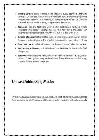 • Time to Live: To avoid looping in the network, every packet is sent with
some TTL value set, which tells the network how many routers (hops)
this packet can cross. At each hop, its value is decremented by one and
when the value reaches zero, the packet is discarded.
• Protocol: Tells the Network layer at the destination host, to which
Protocol this packet belongs to, i.e. the next level Protocol. For
example protocol number of ICMP is 1, TCP is 6 and UDP is 17.
• Header Checksum: This field is used to keep checksum value of entire
header which is then used to check if the packet is received error-free.
• Source Address: 32-bit address of the Sender (or source) of the packet.
• Destination Address: 32-bit address of the Receiver (or destination) of
the packet.
• Options: This is optional field, which is used if the value of IHL is greater
than 5. These options may contain values for options such as Security,
Record Route, Time Stamp, etc.
Unicast Addressing Mode:
In this mode, data is sent only to one destined host. The Destination Address
field contains 32- bit IP address of the destination host. Here the client sends
 
