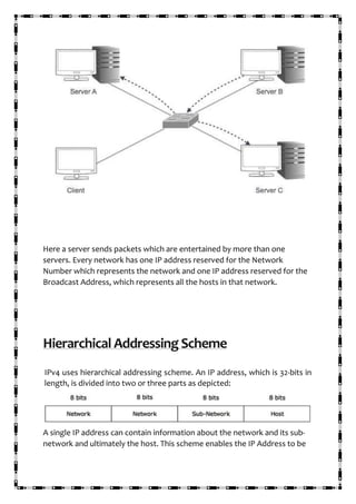 Here a server sends packets which are entertained by more than one
servers. Every network has one IP address reserved for the Network
Number which represents the network and one IP address reserved for the
Broadcast Address, which represents all the hosts in that network.
Hierarchical Addressing Scheme
IPv4 uses hierarchical addressing scheme. An IP address, which is 32-bits in
length, is divided into two or three parts as depicted:
A single IP address can contain information about the network and its sub-
network and ultimately the host. This scheme enables the IP Address to be
 