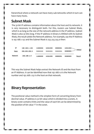 hierarchical where a network can have many sub-networks which in turn can
have many hosts.
Subnet Mask
The 32-bit IP address contains information about the host and its network. It
is very necessary to distinguish both. For this, routers use Subnet Mask,
which is as long as the size of the network address in the IP address. Subnet
Mask is also 32 bits long. If the IP address in binary is ANDed with its Subnet
Mask, the result yields the Network address. For example, say the IP Address
is 192.168.1.152 and the Subnet Mask is 255.255.255.0 then:
This way the Subnet Mask helps extract the Network ID and the Host from
an IP Address. It can be identified now that 192.168.1.0 is the Network
number and 192.168.1.152 is the host on that network.
Binary Representation
The positional value method is the simplest form of converting binary from
decimal value. IP address is 32 bit value which is divided into 4 octets. A
binary octet contains 8 bits and the value of each bit can be determined by
the position of bit value '1' in the octet.
 