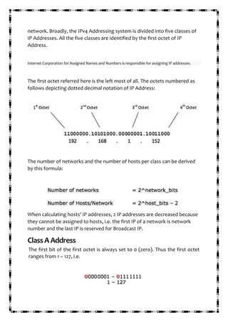 network. Broadly, the IPv4 Addressing system is divided into five classes of
IP Addresses. All the five classes are identified by the first octet of IP
Address.
Internet Corporation for Assigned Names and Numbers is responsible for assigning IP addresses.
The first octet referred here is the left most of all. The octets numbered as
follows depicting dotted decimal notation of IP Address:
The number of networks and the number of hosts per class can be derived
by this formula:
When calculating hosts' IP addresses, 2 IP addresses are decreased because
they cannot be assigned to hosts, i.e. the first IP of a network is network
number and the last IP is reserved for Broadcast IP.
ClassAAddress
The first bit of the first octet is always set to 0 (zero). Thus the first octet
ranges from 1 – 127, i.e.
 