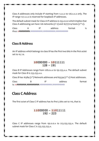 Class A addresses only include IP starting from 1.x.x.x to 126.x.x.x only. The
IP range 127.x.x.x is reserved for loopback IP addresses.
The default subnet mask for Class A IP address is 255.0.0.0 which implies that
Class A addressing can have 126 networks (27
-2) and 16777214 hosts (224
-2).
Class A IP address format is
thus: 0NNNNNNN.HHHHHHHH.HHHHHHHH.HHHHHHHH
ClassBAddress
An IP address which belongs to class B has the first two bits in the first octet
set to 10, i.e.
Class B IP Addresses range from 128.0.x.x to 191.255.x.x. The default subnet
mask for Class B is 255.255.x.x.
Class B has 16384 (214
) Network addresses and 65534 (216
-2) Host addresses.
Class B IP address format
is: 10NNNNNN.NNNNNNNN.HHHHHHHH.HHHHHHHH
Class C Address
The first octet of Class C IP address has its first 3 bits set to 110, that is:
Class C IP addresses range from 192.0.0.x to 223.255.255.x. The default
subnet mask for Class C is 255.255.255.x.
 