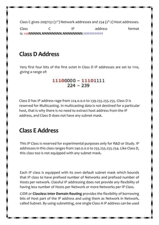 Class C gives 2097152 (221
) Network addresses and 254 (28
-2) Host addresses.
Class C IP address format
is: 110NNNNN.NNNNNNNN.NNNNNNNN.HHHHHHHH
Class D Address
Very first four bits of the first octet in Class D IP addresses are set to 1110,
giving a range of:
Class D has IP address rage from 224.0.0.0 to 239.255.255.255. Class D is
reserved for Multicasting. In multicasting data is not destined for a particular
host, that is why there is no need to extract host address from the IP
address, and Class D does not have any subnet mask.
Class E Address
This IP Class is reserved for experimental purposes only for R&D or Study. IP
addresses in this class ranges from 240.0.0.0 to 255.255.255.254. Like Class D,
this class too is not equipped with any subnet mask.
Each IP class is equipped with its own default subnet mask which bounds
that IP class to have prefixed number of Networks and prefixed number of
Hosts per network. Classful IP addressing does not provide any flexibility of
having less number of Hosts per Network or more Networks per IP Class.
CIDR or Classless Inter Domain Routing provides the flexibility of borrowing
bits of Host part of the IP address and using them as Network in Network,
called Subnet. By using subnetting, one single Class A IP address can be used
 