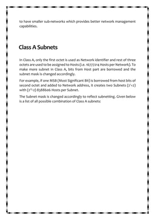 to have smaller sub-networks which provides better network management
capabilities.
Class A Subnets
In Class A, only the first octet is used as Network identifier and rest of three
octets are used to be assigned to Hosts (i.e. 16777214 Hosts per Network). To
make more subnet in Class A, bits from Host part are borrowed and the
subnet mask is changed accordingly.
For example, if one MSB (Most Significant Bit) is borrowed from host bits of
second octet and added to Network address, it creates two Subnets (21
=2)
with (223
-2) 8388606 Hosts per Subnet.
The Subnet mask is changed accordingly to reflect subnetting. Given below
is a list of all possible combination of Class A subnets:
 