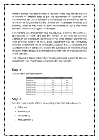 Internet Service Providers may face a situation where they need to allocate
IP subnets of different sizes as per the requirement of customer. One
customer may ask Class C subnet of 3 IP addresses and another may ask for
10 IPs. For an ISP, it is not feasible to divide the IP addresses into fixed size
subnets, rather he may want to subnet the subnets in such a way which
results in minimum wastage of IP addresses.
For example, an administrator have 192.168.1.0/24 network. The suffix /24
(pronounced as "slash 24") tells the number of bits used for network
address. In this example, the administrator has three different departments
with different number of hosts. Sales department has 100 computers,
Purchase department has 50 computers, Accounts has 25 computers and
Management has 5 computers. In CIDR, the subnets are of fixed size. Using
the same methodology, the administrator cannot fulfil all the requirements
of the network.
The following procedure shows how VLSM can be used in order to allocate
department-wise IP addresses as mentioned in the example.
Step-1
Make a list of Subnets possible.
Step-2
Sort the requirements of IPs in descending order (Highest to Lowest).
• Sales 100
• Purchase 50
• Accounts 25
• Management 5
 