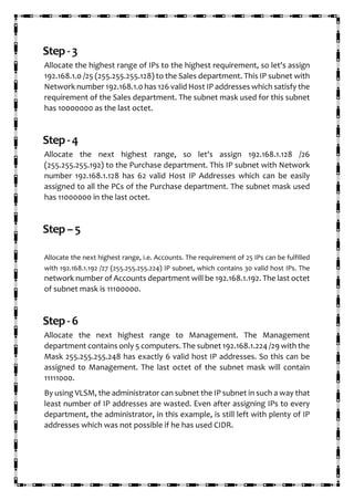 Step-3
Allocate the highest range of IPs to the highest requirement, so let's assign
192.168.1.0 /25 (255.255.255.128) to the Sales department. This IP subnet with
Network number 192.168.1.0 has 126 valid Host IP addresses which satisfy the
requirement of the Sales department. The subnet mask used for this subnet
has 10000000 as the last octet.
Step-4
Allocate the next highest range, so let's assign 192.168.1.128 /26
(255.255.255.192) to the Purchase department. This IP subnet with Network
number 192.168.1.128 has 62 valid Host IP Addresses which can be easily
assigned to all the PCs of the Purchase department. The subnet mask used
has 11000000 in the last octet.
Step–5
Allocate the next highest range, i.e. Accounts. The requirement of 25 IPs can be fulfilled
with 192.168.1.192 /27 (255.255.255.224) IP subnet, which contains 30 valid host IPs. The
network number of Accounts department will be 192.168.1.192. The last octet
of subnet mask is 11100000.
Step-6
Allocate the next highest range to Management. The Management
department contains only 5 computers. The subnet 192.168.1.224 /29 with the
Mask 255.255.255.248 has exactly 6 valid host IP addresses. So this can be
assigned to Management. The last octet of the subnet mask will contain
11111000.
By using VLSM, the administrator can subnet the IP subnet in such a way that
least number of IP addresses are wasted. Even after assigning IPs to every
department, the administrator, in this example, is still left with plenty of IP
addresses which was not possible if he has used CIDR.
 
