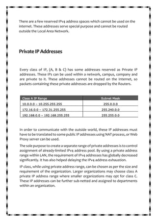 There are a few reserved IPv4 address spaces which cannot be used on the
internet. These addresses serve special purpose and cannot be routed
outside the Local Area Network.
PrivateIPAddresses
Every class of IP, (A, B & C) has some addresses reserved as Private IP
addresses. These IPs can be used within a network, campus, company and
are private to it. These addresses cannot be routed on the Internet, so
packets containing these private addresses are dropped by the Routers.
In order to communicate with the outside world, these IP addresses must
have to be translated to some public IP addresses using NAT process, or Web
Proxy server can be used.
The sole purpose to create a separate range of private addresses is to control
assignment of already-limited IPv4 address pool. By using a private address
range within LAN, the requirement of IPv4 addresses has globally decreased
significantly. It has also helped delaying the IPv4 address exhaustion.
IP class, while using private address range, can be chosen as per the size and
requirement of the organization. Larger organizations may choose class A
private IP address range where smaller organizations may opt for class C.
These IP addresses can be further sub-netted and assigned to departments
within an organization.
 