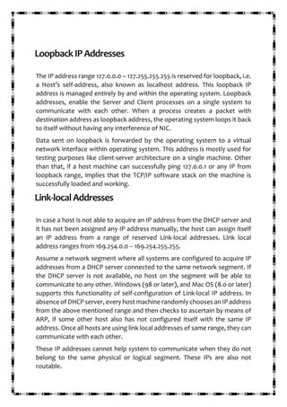 LoopbackIPAddresses
The IP address range 127.0.0.0 – 127.255.255.255 is reserved for loopback, i.e.
a Host’s self-address, also known as localhost address. This loopback IP
address is managed entirely by and within the operating system. Loopback
addresses, enable the Server and Client processes on a single system to
communicate with each other. When a process creates a packet with
destination address as loopback address, the operating system loops it back
to itself without having any interference of NIC.
Data sent on loopback is forwarded by the operating system to a virtual
network interface within operating system. This address is mostly used for
testing purposes like client-server architecture on a single machine. Other
than that, if a host machine can successfully ping 127.0.0.1 or any IP from
loopback range, implies that the TCP/IP software stack on the machine is
successfully loaded and working.
Link-localAddresses
In case a host is not able to acquire an IP address from the DHCP server and
it has not been assigned any IP address manually, the host can assign itself
an IP address from a range of reserved Link-local addresses. Link local
address ranges from 169.254.0.0 -- 169.254.255.255.
Assume a network segment where all systems are configured to acquire IP
addresses from a DHCP server connected to the same network segment. If
the DHCP server is not available, no host on the segment will be able to
communicate to any other. Windows (98 or later), and Mac OS (8.0 or later)
supports this functionality of self-configuration of Link-local IP address. In
absence of DHCP server, every host machine randomly chooses an IP address
from the above mentioned range and then checks to ascertain by means of
ARP, if some other host also has not configured itself with the same IP
address. Once all hosts are using link local addresses of same range, they can
communicate with each other.
These IP addresses cannot help system to communicate when they do not
belong to the same physical or logical segment. These IPs are also not
routable.
 