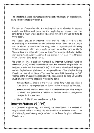 This chapter describes how actual communication happens on the Network
using Internet Protocol version 4.
The Internet Protocol version 4 was designed to be allocated to approx.
imately 4.3 billion addresses. At the beginning of Internet this was
considered a much wider address space for which there was nothing to
worry about.
The sudden growth in internet users and its wide spread use has
exponentially increased the number of devices which needs real and unique
IP to be able to communicate. Gradually, an IPS is required by almost every
digital equipment which were made to ease human life, such as Mobile
Phones, Cars and other electronic devices. The number of devices (other
than computers/routers) expanded the demand for extra IP addresses,
which were not considered earlier.
Allocation of IPv4 is globally managed by Internet Assigned Numbers
Authority (IANA) under coordination with the Internet Corporation for
Assigned Names and Numbers (ICANN). IANA works closely with Regional
Internet Registries, which in turns are responsible for efficiently distributing
IP addresses in their territories. There are five such RIRS. According to IANA
reports, all the IPv4 address blocks have been allocated. To cope up with the
situation, the following practices were being done:
• Private IPs: Few blocks of IPs were declared for private use within a
LAN so that the requirement for public IP addresses can be reduced.
• NAT: Network address translation is a mechanism by which multiple
PCs/hosts with private IP addresses are enabled to access using one or
few public IP addresses.
• Unused Public IPs were reclaimed by RIRs.
InternetProtocolv6(IPv6)
IETF (Internet Engineering Task Force) has redesigned IP addresses to
mitigate the drawbacks of IPv4. The new IP address is version 6 which is 128-
bit address, by which every single inch of the earth can be given millions of
IP addresses.
 