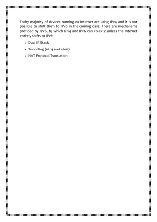 Today majority of devices running on Internet are using IPv4 and it is not
possible to shift them to IPv6 in the coming days. There are mechanisms
provided by IPv6, by which IPv4 and IPv6 can co-exist unless the Internet
entirely shifts to IPv6:
• Dual IP Stack
• Tunneling (6to4 and 4to6)
• NAT Protocol Translation
 
