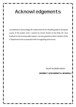 Acknowledgements
I am pleased to acknowledge Mr. Subrat Dash for his valuable guidance during the
course of this project work. I extend my sincere thanks to the DGM, Mr. Arun
Pradhan for the immeasurable support. Iam alsogratefultoother members of the
IT Department who co-operated with me regarding some issues.
RAJAT KUMAR SINGH
(AISECT UNIVERSITY, BHOPAL)
 