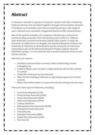 Abstract
A computer network is a group of computer systems and other computing
hardware devices that are linked together through communication channels
to facilitate communication and resource-sharing among a wide range of
users. Networks are commonly categorized based on their characteristics.
One of the earliest examples of a computer network was a network of
communicating computers that functioned as part of the U.S. military's
Semi-Automatic Ground Environment (SAGE) radar system. In 1969, the
University of California at Los Angeles, the Stanford Research Institute, the
University of California at Santa Barbara and the University of Utah were
connected as part of the Advanced Research Projects Agency Network
(ARPANET) project. It is this network that evolved to become what we now
call the internet.
Networks are used to:
• Facilitate communication via email, video conferencing, instant
messaging, etc.
• Enable multiple users to share a single hardware device like a printer
or scanner
• Enable file sharing across the network
• Allow for the sharing of software or operating programs on remote
systems
• Make information easier to access and maintain among network users
There are many types of networks, including:
• Local Area Networks (LAN)
• Personal Area Networks (PAN)
• Home Area Networks (HAN)
• Wide Area Networks (WAN)
• Campus Networks
• Metropolitan Area Networks (MAN)
• Enterprise Private Networks
• Internetworks
• Backbone Networks (BBN)
• Global Area Networks (GAN)
• The Internet
 