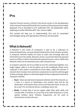 IPv4
Internet Protocol version 4 (IPv4) is the fourth version in the development
of the Internet Protocol (IP) and the first version of the protocol to be widely
deployed. IPv4 is described in IETF publication RFC 791 (September 1981),
replacing an earlier definition (RFC 760, January 1980).
This tutorial will help you in understanding IPv4 and its associated
terminologies along with appropriate references and examples.
What is Network?
A Network in the world of computers is said to be a collection of
interconnected hosts, via some shared media which can be wired or wireless.
A computer network enables its hosts to share and exchange data and
information over the media. Network can be a Local Area Network spanned
across an office or Metro Area Network spanned across a city or Wide Area
Network which can be spanned across cities and provinces.
A computer network can be as simple as two PCs connected together via a
single copper cable or it can be grown up to the complexity where every
computer in this world is connected to every other, called the Internet. A
network then includes more and more components to reach its ultimate goal
of data exchange. Below is a brief description of the components involved in
computer network:
• Hosts - Hosts are said to be situated at ultimate end of the network, i.e.
a host is a source of information and another host will be the
destination. Information flows end to end between hosts. A host can
be a user’s PC, an internet Server, a database server etc.
• Media - If wired, then it can be copper cable, fiber optic cable, and
coaxial cable. If wireless, it can be free-to-air radio frequency or some
special wireless band. Wireless frequencies can be used to
interconnect remote sites too.
 