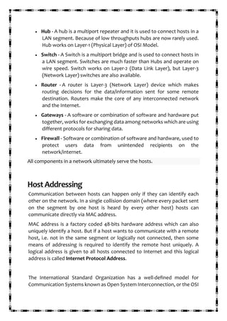 • Hub - A hub is a multiport repeater and it is used to connect hosts in a
LAN segment. Because of low throughputs hubs are now rarely used.
Hub works on Layer-1 (Physical Layer) of OSI Model.
• Switch - A Switch is a multiport bridge and is used to connect hosts in
a LAN segment. Switches are much faster than Hubs and operate on
wire speed. Switch works on Layer-2 (Data Link Layer), but Layer-3
(Network Layer) switches are also available.
• Router - A router is Layer-3 (Network Layer) device which makes
routing decisions for the data/information sent for some remote
destination. Routers make the core of any interconnected network
and the Internet.
• Gateways - A software or combination of software and hardware put
together, works for exchanging data among networks which are using
different protocols for sharing data.
• Firewall - Software or combination of software and hardware, used to
protect users data from unintended recipients on the
network/internet.
All components in a network ultimately serve the hosts.
HostAddressing
Communication between hosts can happen only if they can identify each
other on the network. In a single collision domain (where every packet sent
on the segment by one host is heard by every other host) hosts can
communicate directly via MAC address.
MAC address is a factory coded 48-bits hardware address which can also
uniquely identify a host. But if a host wants to communicate with a remote
host, i.e. not in the same segment or logically not connected, then some
means of addressing is required to identify the remote host uniquely. A
logical address is given to all hosts connected to Internet and this logical
address is called Internet Protocol Address.
The International Standard Organization has a well-defined model for
Communication Systems known as Open System Interconnection, or the OSI
 