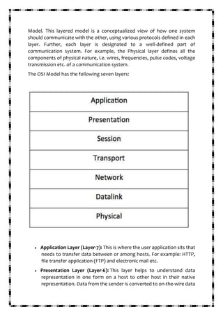 Model. This layered model is a conceptualized view of how one system
should communicate with the other, using various protocols defined in each
layer. Further, each layer is designated to a well-defined part of
communication system. For example, the Physical layer defines all the
components of physical nature, i.e. wires, frequencies, pulse codes, voltage
transmission etc. of a communication system.
The OSI Model has the following seven layers:
• Application Layer (Layer-7): This is where the user application sits that
needs to transfer data between or among hosts. For example: HTTP,
file transfer application (FTP) and electronic mail etc.
• Presentation Layer (Layer-6): This layer helps to understand data
representation in one form on a host to other host in their native
representation. Data from the sender is converted to on-the-wire data
 